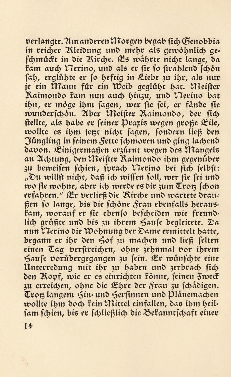 perlangte.KmanberentHorgen begab ftch@enobbia in reichet: Reibung unb mehr als gewöhnlich ge« fcf>mu<ft in bie Kirche. mährte ntd>t lange, ba tarn auch Vlerino, unb als er fte fo ftrahlenb fd>6n fah, erglühte er fo heftig *n £tebe ^u ihr, als nur je ein UTann für ein VDeib geglüht h<*t. ttleifter Xatmonbo Fam nun auch tyin$u, unb Viertno bat ihn, er möge ihm fagen, wer fte fei, er fdnbe fte wunberfchön. llber £Heifter Hatmonbo, ber fleh ftellte, als h<*be er feiner präzis wegen große *£ile, wollte es ihm jegt nicht fagen, fonbern ließ ben Cfungltng in feinem 5ette fchmoren unb ging lachenb bapon» Einigermaßen erzürnt wegen bes VHangels an Dichtung, ben Vfteifter Hatmonbo ihm gegenüber $u bewetfen fehlen, fprach Viertno bet fleh felbft: „sDu willft nicht, baß ich wißen foll, wer fte fei unb wo fte wohne, aber ich werbe es bir $utn <Erot$ fchon erfahren/' itx perließ bie Kirche unb wartete brau- ßen fo lange, bis bie fd>öne 5rau ebenfalls b^us* Fam, worauf er fte ebenfo befcheiben wie freunb* lieh grüßte unb bis $u ihrem *5aufe begleitete» nun Vierino bie Wohnung ber £)ame ermittelt hatte, begann er ihr ben *5of $u machen unb ließ feiten einen (Eag perftreichen, ohue zehnmal por ihrem *£aufe porubergegangen ju fein. <£x wunfehte ettte Unterrebung mit ihr $u l><\ben unb ^erbrach fleh ben 2$opf, wie er es einrtd>ten Fönne, feinen $wecF 5U erreichen, ohne bie ber «Srau ^u fchdbigen. <Erot$ langem *5tm unb ^erßnnen unb pldnemachen wollte ihm bod> Fein VHittel einfallen, bas ihm heil- fam fehlen, bis er fchließlich bie *8eFanntfd>aft einer