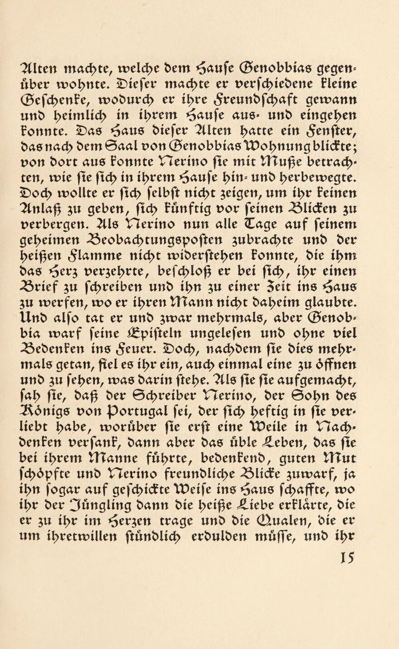 ^Uten machte, treibe bem *5aufe ®enobbias gegen* über wohnte. iDiefer machte er uerfebiebene Fleine ®efcbenFe, wobureb er ihre 5reunbfcbaft gewann unb beimltcb in ihrem *5aufe aus* unb eingeben Fonnte. £)as *5aus biefer Eliten batte ein <$enfter, basnacb bem0aal t>on®enobbiasTDobnungbltcFte; non bort aus Fonnte Herino fte mit Uluf e betracb* ten, wie fte ftd> in ihrem *5aufe bi»5 unb berbewegte. £>od> wollte er ftcb felbft nicht geigen, um ihr Feinen 2lnlaf $u geben, ftcb Fünftig oor feinen 33licFen $u verbergen. 2Üs Vierino nun alle <Eage auf feinem geheimen 33eobacbtungspoften ^ubraebte unb ber beiden flamme nicht wiberfteben Fonnte, bie ihm bas >5er$ nerjebrte, befcblo^ er bei ftcb, ibr einen 33rief $u fd>reiben unb il>n $u einer Seit in6 *5aus $u werfen, wo er ihren UTann nicht babeitn glaubte. Unb alfo tat er unb ;war mehrmals, aber ®enob* bia warf feine i£pifteln ungelefen unb ohne tuel 33ebettFen ins 5euer. £>ocb, naebbern fte bies mehr* mals getan, fiel es ihr ein, auch einmal eine $u Offnen unb 31t feben, was barin ftebe. ?lls fte fte aufgemaebt, fab fte, bab ber ©ebretber tTerino, ber ©obn bes 3^dnigs non Portugal fei, ber ftcb heftig i» pe t>er* liebt b^^e, worüber fte erft eine U^eile in Hach* benFen uerfanF, bann aber bas üble Jleben, bas fle bei ihrem UTanne führte, bebenFenb, guten UTut fd>6pfte unb Merino freunblid>e 33licFe juwarf, ja ihn fogar auf gefebief te U)eife ins *5aus febaffte, wo ihr ber 3üngling bann bie beiße iliebe erFlarte, bie er $u ihr im *5er$en trage unb bie Qualen, bie er um ihretwillen ftünblicb erbulben müffe, unb tb*