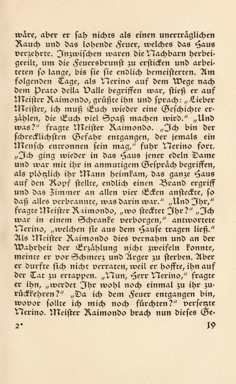 wäre, aber er fal> nid>t6 als einen unerträglichen Kauh unb bas lobenbe £euer, welches bas *5aus oer$ebrte. 3n.;wifd>en waren bie Hahbarn berbei* geeilt, um bie «Jeuersbrunft ^u erftidren unb arbeb teten fo lange, bis fie fte enblicb bemeifterten. Tim folgenben Cage, als tlertno auf bem TDege nach bern prato bella Palle begriffen war, ftie£ er auf ITTeifter Xaitnonbo, grumte ibn unb fprah: „lieber HTeifter, icb muj§ äzudy wieber eine ©efd>ihte jab^n, bie ^ucb t>iel 0pa£ mähen wirb. „Unb was? fragte ITTeifter jlahnonbo. „3h bin ber fhrecFiid>ften ©efabr entgangen, ber jemals ein UTenfcb entronnen fein mag, fuhr t7erino fort. „3h ging wieber in bas *5aus jener ebeln ^)ame unb war mit hr in anmutigem ©efprah begriffen, als ploglth ibr UTann beimFam, bas ganje *5aus auf Den Kopf ftellte, enblih einen T5ranb ergriff unb bas oimmer an allen oier i£cFen anftecFce, fo ba$ alles oerbrannte, was barin war. „Unb3br/y/ fragte ITTeifter Kaimonbo, „wo ftecFtet 3br?y/ //3h war in einem 0hranFe oerborgen, antwortete tTerino, „weihen fte aus bem *£aufe tragen lie$. Tlls UTetfter Kaimonbo bies oernabm unb an ber TDabrbeit ber ^qablung nicht zweifeln Fonnte, meinte er oor 0<hnter$ unb Tlrger $u fterben. Tiber er burfte ftcb nid>t oerraten, weil er buffte, ibn auf ber Cat 31t ertappen. „t7un, ^err TTerino, fragte er ibn, „werbet 3br w^bl noh einmal ju ibr 5m rücffebren? „iDa ih bem <$euer entgangen bin, wooor follte ih mich noh furchten? oerfe^te Plerino. ITTeifter Kaimonbo brah nun biefes ©e* \9 2*