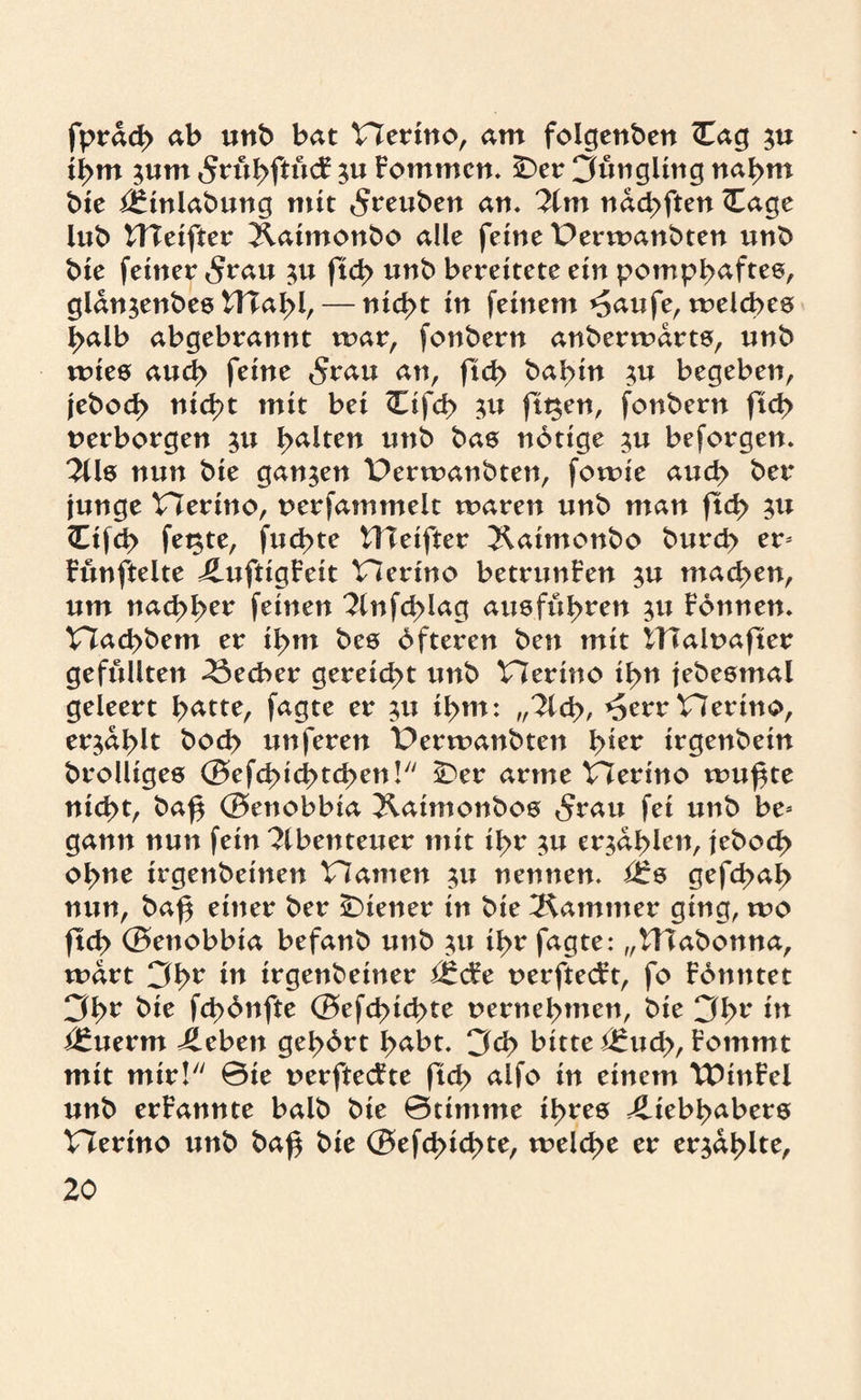 fprdch ab unb bat Herino, am folgenben <Eag ii>m ;um 5rül>ftüdr ;u Fommcn. SDer Jüngling nahm bie i£inlabung mit 5reuben an. lim ndd>ftett <Eage lub UTeifter Äatmonbo alle feine Perwanbten unb bie feiner 5rau ;u ftch unb bereitete ein pomphafte©, gldn^enbee ntai>l, — nid>t in feinem *5aufe, xvelcbes halb abgebrannt mar, fonbern anberwdrts, nnb wies auch feine 5rau an, ftd> bahnt begeben, jebod> nicht mit bei <Eifd> $u filmen, fonbern ftd> verborgen $u galten nnb bas notige ^u beforgen. 2üs nun bie ganzen Perwanbten, fo wie aud> ber junge Herino, uerfatnmeit waren unb man ftd> ;u <Eifch fe$te, fud>te UTeiftcr ^Kaimonbo burd> er* Fünftelte LufttgFeit tlerino betrunFen $u machen, um nachhcr feinen ?lnfd)iag aus führen 311 Fonnen. Hachbem er ihm bes öfteren ben mit ITTalnafter gefüllten Becher gereicht unb Herino ihn jebestnal geleert h^tte, fagte er ;u ihm: „liü>, *5err Vierino, erzählt bod> unferen t)erwanbten h^er irgenbein brolliges ©efchi catchen! sDer arme Herino wu^te nicht, ba£ ©enobbia ^vaimonbos 5rau fei unb be* gann nun fein ?lbenteuer mit ihr ;u erzählen, jeboch ohne irgenbeinen Hamen $u nennen, i£s gefd>ah nun, ba^ einer ber Wiener in bie Kammer ging, wo ftch ©enobbia befanb unb tu ihr fagte: „Hlabonna, wart 3hr in irgenbeiner nerftecFt, fo Föntttet 3h^ ^ie Übönfte ©efd>ichte vernehmen, bie 3hr in t£uerm Leben gehört h<*bt. 3d> bitte i£uch, Fomrnt mit mir! @ie verftecFte ftd> alfo in einem TDinFcl unb erFannte halb bie ©timme ihres Liebhabers Herino unb ba£ bie ©efd>ichte, weld>t er erzählte,