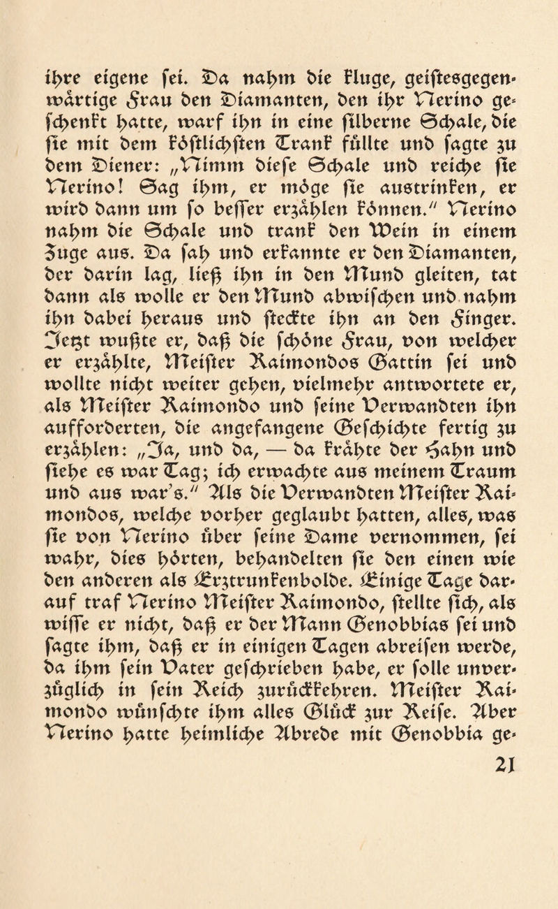 ityve eigene fei. 5&a na^m t>ie Fluge, geiftesgegen* wartige 5rau ben diamanten, ben ii>r Hertno ge* fd^enFt ^atte, warf ii>n in eine füberne 0d>ale, bte fte mit bem F6ftlid>ften CranF füllte unb jagte $u bem Wiener: „V7imm biefe 0d>ale unb reid>e fte Herino! 0ag i^m, er rndge fte austrtnFen, er wirb bann um fo beffer er$al>len Finnen. Plertno nahm bte 0d>ale nnb tranF ben \£ein in einem 5itge aus. £)a fab unb erFannte er ben diamanten, bcr barin lag, ließ i^n in ben UTunb gleiten, tat bann als wolle er bentTTunb abwifd>en unb nahm ibn babei l>erau8 unb ftecfte il>n an ben Ringer. 3e^t wußte er, baß bte fcßdne 5rau, t>on welcher er er^al>lte, ITTetfter !&atmonbos 0attin fei unb wollte ntd>t weiter geben, tnelmebe antwortete er, als tHeifter Jlatmonbo unb feine Derwanbten ibn aufforberten, bie angefangene (Befcbtcbte fertig $u erja^len: „3a, unb ba, — ba Fragte ber ^a^n unb ftel>e es war <Eag; id> erwad>te aus meinem Craum unb aus war’s. 2Us bte Perwanbten HTeifter &at* monbos, welcße uorber geglaubt Ratten, alles, was fte von VTerino über feine £)ame uernommen, fei wa^r, btes b^**tetb be^anbelten fte ben einen wie ben anberen als i£r$trunFenbolbe. Einige (Tage bar* auf traf Herino HTeifter 2laimonbo, ftellte ftcb, als wtße er ntd>t, baß er ber tTTann (Benobbtas fei unb fagte tl>m, baß er in einigen (Tagen abreifen werbe, ba if>m fein Pater gefcbrteben tyabt, er folle unner* ;ugltd> in fein &etd> ^urttcFFeßren. ITTeifter 2lai* tnonbo wunfcßte ibm alles ©lucF $ur 2letfe. 3lber Plerino b^tte XytimMdyt 2lbrebe mit (Benobbta ge*