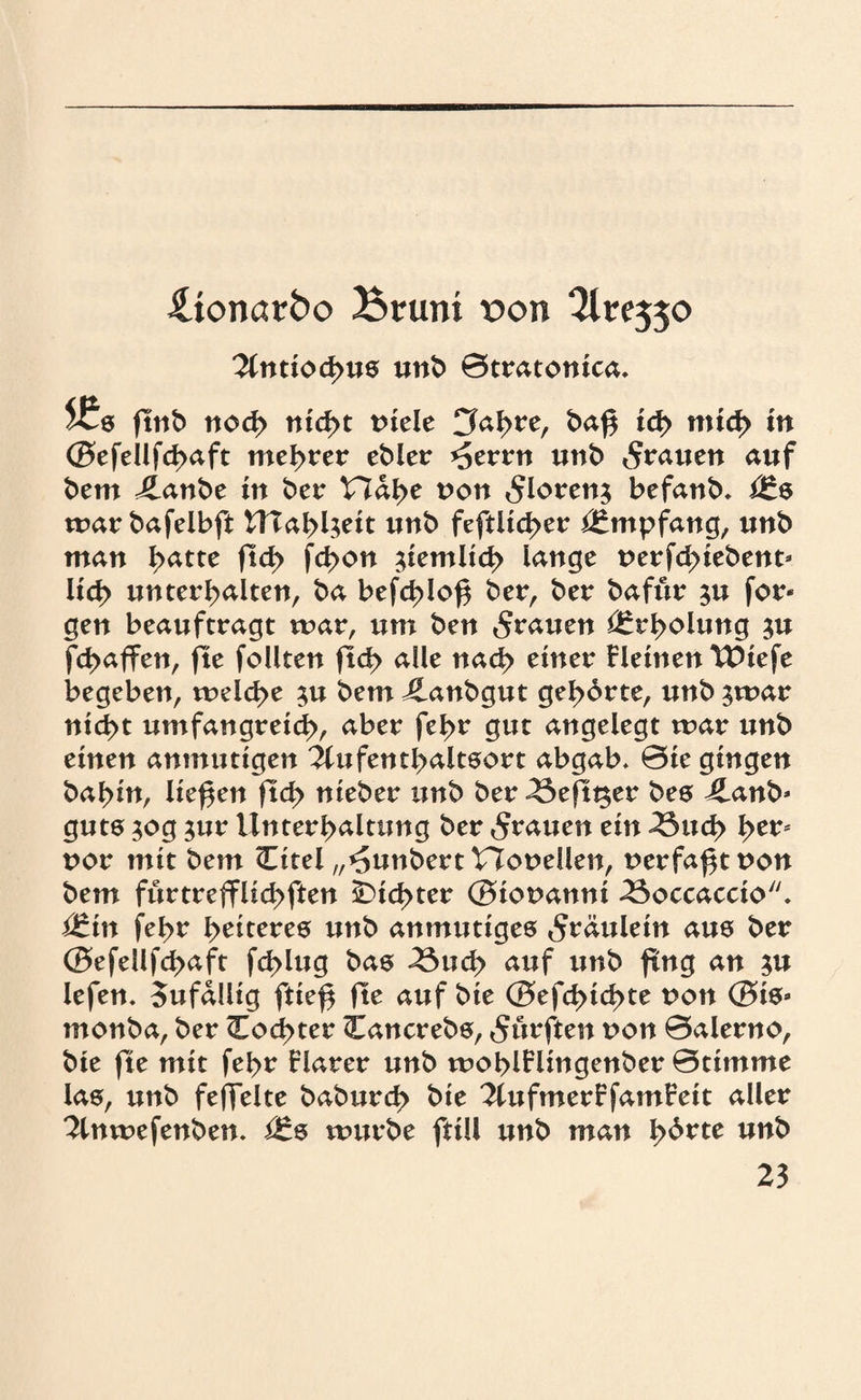 üionarbo Btruni t>on lintxofym unb Btratonica. l£s ftnb nod> nid>t viele Cfohre, baf$ td> mid> in <B>efellfd>aft mehrer ebler *£errn unb grauen auf bem ilanbe in ber Hdhe von 5loren$ befanb* i£s mar bafelbft U?ahl$eit unb feftlid>er Empfang, unb man £>atte ftd> fd>on ziemlich lange perfd;>iebent’ lid> unterhalten, ba befd>lof$ ber, ber baftir ju for* gen beauftragt mar, um ben grauen Erholung $u fd>affen, fte follten (Ich <*He ^ad? einer Fletnen TDiefe begeben, meld>e $u bem Jlanbgut gehörte, unb ^mar nicht umfangreich, aber fehr gut angelegt mar unb einen anmutigen Aufenthaltsort abgab* 0ie gingen bahin, liefen ftd> nieber unb ber^eftger bes £anb* guts 30g ;ur Unterhaltung ber grauen ein 23ud> he*Ä uor mit bem (Eitel „^unbert tlouellen, t>erfaßt non bem furtreffUchften dichter 0iot>anni Boccaccio. Ütin fehr heiteres unb anmutiges Fräulein aus ber <SefeUfd>aft fchlug bas ^3uch auf unb fing an $u lefen. oufdllig ftie$ fte auf bie (B>efd>td>te von (Bis* monba, ber Cochter (Eancrebs, durften von 0alerno, bie fte mit fehr Flarer unb mohlFlingenber Btimme las, unb feffelte baburch bie 2tufmerFfamFeit aller 2tnmefenben. i£s mürbe ftill unb man työvte unb