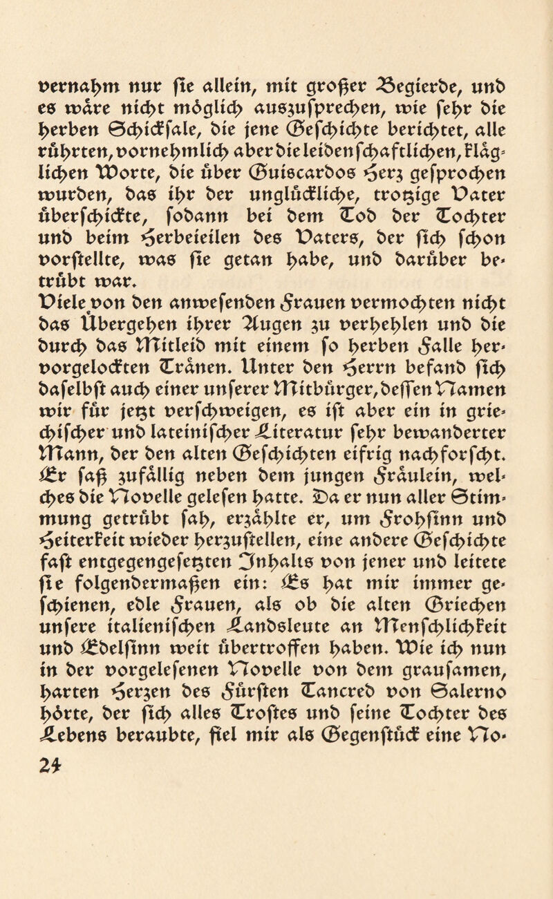 nernabm nur fte allein, mit großer 3$egierbe, unb es mdre nicht mdglicb aus$ufpred>en, mte fel>r t>£e gerben ©cbicFfale, bie jene ©efd>icbte berietet, alle rubrten,nornebmlicb aberbieleibenfcbaftlicben,Hdg* licken TDorte, bie über ©uiscarbos >5er$ gefproeben mürben, bas ibr ber unglückliche, trotzige Pater uberfebickte, fobann bei bem (Tob ber (Tochter unb beim *5erbeieilen bes Paters, ber ftd> fd>on norftellte, mas fte getan tyabe, unb baruber be» trübt mar, Pielenon ben anmefenben grauen nermochten nicht bas Übergeben ihrer klugen $u nerbeblen unb bie bureb bas Ulitleib mit einem fo herben 5alle her» norgelockten Crdnen. Unter ben *5errn befanb ftcl> bafelbft auch einer unferer U?itburger,beffennamen mir für je$t nerfd>meigen, es ift aber ein in grie» d>ifcber unb latetmfeber Literatur febr bemanberter UTann, ber ben alten ©efcbid>ten eifrig naebforfebt, Vtx faß zufällig neben bem jungen 5rdulein, xvtl* cbes bie Plonelle gelefen batte. iDa er nun aller ©tim» mung getrübt fab, erzählte er, um 5robftnn unb Heiterkeit mieber ber^uftellen, eine anbere ©efeßiebte faft entgegengefei^ten Inhalts non jener unb leitete fte folgenbermaßen ein: ^s bat mir immer ge» febtenen, eble grauen, als ob bie alten ©riechen unfere italienifcben J^anbsleute an UTcnfcblicbkeit unb i£belftnn meit ubertroffen haben. U)ie ich nun in ber norgelefenen Plonelle non bem graufamen, barten Herren bes durften (Tancreb non ©alerno bdrte, ber ftcb alles (Troftes unb feine (Tochter bes Gebens beraubte, frei mir als ©egenftuck eine V7o* 2t