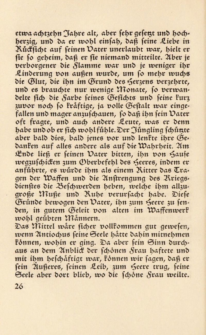 etwa ad>t3el>tt Cfabre alt, aber febr gefet$t unb l>od>* bergig, unb ba er wobl emfa^, ba£ feine iliebe in ÄücFftcbt auf feinen Pater unerlaubt war, I>£eit er fte fo geheim, baf$ er fte niemanb mitteilte. 2lber je verborgener bie flamme war unb je weniger ibr ilinberung von außen würbe, um fo mehr wuchs bie ©lut, bie il>n im©runb bes*£er$ens verehrte, unb es brauchte nur wenige Monate, fo verwan* beite ftd> bie £arbe feines ©eftd>ts unb feine Fur$ $uvor nod> fo Fraftige, ja volle ©eftalt war ein ge¬ fallen unb mager an$ufcb<uten, fo baß ißn fein Pater oft fragte, unb and} anbere ileute, was er benn l>abe unb ob er ftd> wobl füble. 5Der Jüngling fd>ünte aber balb bies, balb jenes vor unb lenFte ihre ©e* banFen auf alles anbere als auf bie TDabrbeit. 3lm $*nbe ließ er feinen Pater bitten, ißn von *5auje weg^ufcßicFen 511m (Dberbefeßl bes feeres, inbem er anfül>rte, es würbe il>m als einem Witter bas <Cra* gen bcr TDaffen unb bie 2inftrengung bes Kriegs* bienftes bie 23efcßwerben l>eben, welche ißm all;u* große tTXuße unb 2lube verurfacßt b^be. £)iefe ©rünbe bewogen ben Pater, ibn 311m *5eere $u fen* ben, in gutem ©eleit von alten im TDaffenwerF ivobl geübten VHannern. 2Das Wittel wäre ftcber vollFommen gut gewefen, wenn 2lntiocbus feine 0eele fyattt babin mitnebmen Fbnnen, wobitt er ging. ÜDa aber fein 0inn burd>s aus an bem 2tttblicF ber fcbbtten 5rau b^f^te unb mit ib#m befch^f**^ wav, Fbnnen wir fagen, baß er fein 2lußeres, feinen 4leib, $um ^eere trug, feine 0eele aber bort blieb, wo bie fcbbne 5rau weilte.