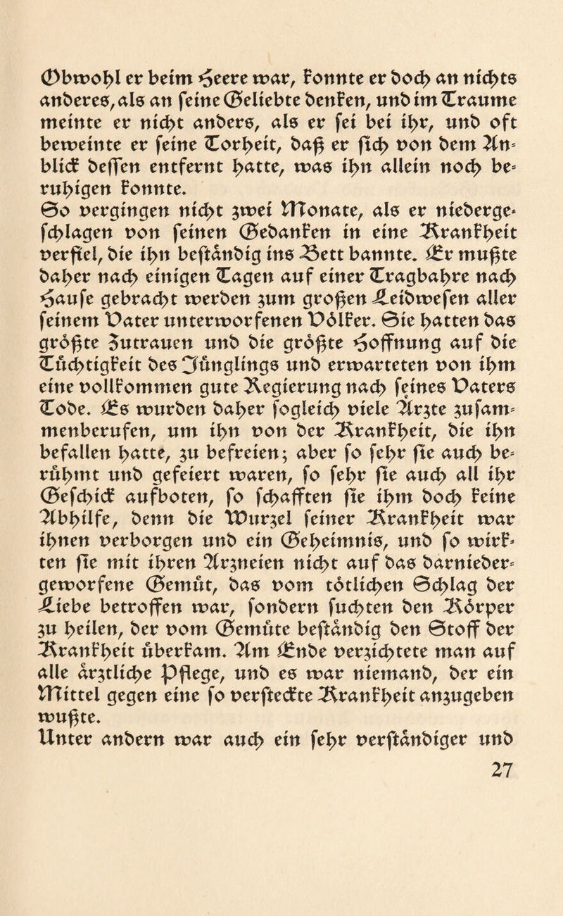 Obwohl er beim ^eere mar, Formte er bod> an nichts anberes, als an feine ©eltebte benFen, unb im (Traume meinte er nicht anbers, als er fei bei ihr, unb oft beweinte er feine (Torheit, baf$ er ftd> Pon bem Tin biicF beffen entfernt h^tte, was ihn allein noch be= ruhigen Fotmte. 0o pergingen nicht jwei UTonate, als er nieberge* fchlagen pon feinen ©ebanFen in eine IRranFhett perftel, bie ihn beftanbig ine 23ett bannte. mu^te baher nach einigen (Tagen auf einer (Tragbahre nach *5aufe gebracht werben $um großen Jleibwefen aller feinem Pater unterworfenen PdlFer. ©te hatten bas größte Sutrauen unb bie größte Hoffnung auf bie (TuchttgFeit bes Cfunglings unb erwarteten pon ihm eine PollFommen gute Regierung nach feines Paters (Tobe. i£s würben baher fogleid) piele Tix$tt $ufann menberufen, um ihn pon ber ^HranFheit, bie ihn befallen h^tte, $u befreien; aber fo fehr fte aud> be* rühmt unb gefeiert waren, fo fehr fte auch all ihr ©efd>tcF aufboten, fo fcbafften fte ihm hoch Feine Abhilfe, benn bie TDttr^el feiner TfaanFheit war ihnen perborgen unb ein ©eheimnis, unb fo wirF» ten fte mit ihren 2lr$neien nicht auf bas barnieber* geworfene ©emut, bas pom tätlichen ©chlag ber 4ltebe betroffen war, fonbern fuchten ben T^brper $u tyütn, ber pom ©emüte beftanbig ben ©toff ber ^KranFhett uberFam. Tim ßtnbc per;id>tete man auf alle ärztliche pflege, unb es war niemanb, ber ein UTittel gegen eine fo perftecFte 3ranFheit an$ugeben wuf$te. Unter anbern war auch ein fehr perftanbiger unb