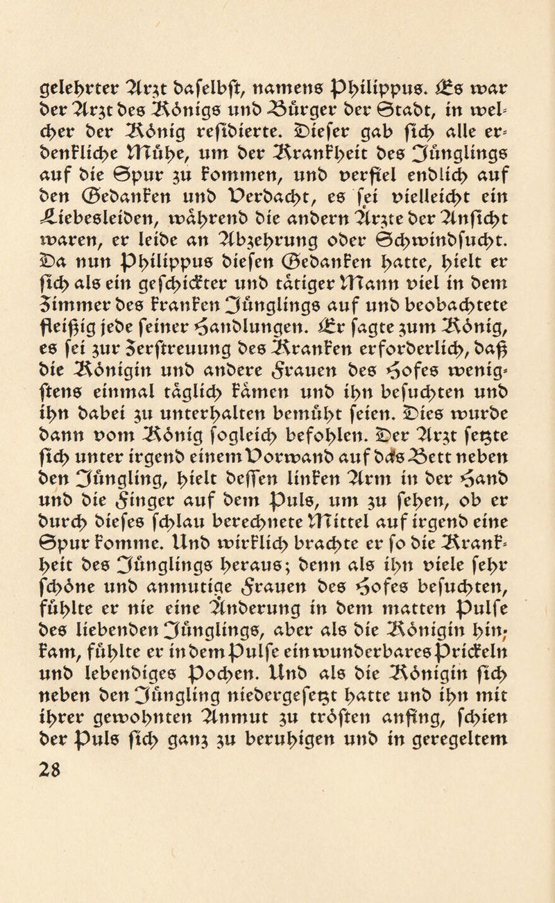 gelehrter 2lr$t bafelbft, namens Philippus. i£s mar ber 2lr$tbes ÜRbnigs unb Bürger ber ©tabt, in meb eher ber ^Rdnig reftbierte. tiefer gab ftch alle er* benFltche UTühe, um ber 3$ranfl)eit bes Cfungitngs auf bie ©pur ju Fommen, unb uerftel enbiich auf ben (BebanFen unb Derbacht, es fei tneüeid>t ein ^iebesleiben, mahrenb bie anbern^r;teber^tnftcbt mären, er leibe an 2lb$ehrung ober ©chmtnbfud>t. ÜDa nun Philippus biefen (BebanFen h<*tte, h*elt er ficbalsein gefehlter unb tätiger ttTann uiei in bem Zimmer bes FranFen 3üngiings auf unb beobachtete fleißig jebe feiner ^anblungen. i£r jagte $um 2$6nig, es fei $ur Serftreuung bes FranFen erforberltch, ba^ bie ^Kdnigirt unb anbere grauen bes *5ofes mentg* ftens einmal täglich Famen unb ihn befugten unb ihn habet $u unterhalten bemüht feien. ÜDies mürbe bann rom 3$6nig fogleich befohlen. iDer 2lr$t fetzte ftch unter trgenb einem Dormanb auf bds23ett neben ben Cfüngltng, \>k\t beffen linFen Tivm in ber *5anb unb bie Ringer auf bem puls, um ;u fehen, ob er burch biefes fd>lau berechnete UTtttel aufirgenb eine ©pur Fomme. Unb mirFlich brachte er fo bie 3$ranF* heit bes 3üngltngs heraus; benn als il>n rnele fehr fd>6ne unb anmutige grauen fces *£ofes befud>ten, fühlte er nie eine 'Änberung in bem matten pulfe bes liebenben Jünglings, aber als bie Königin hü*; Fam, fühlte er in bem pulfe etnmunberbaresprtcFeln unb lebenbiges pod>en. Unb als bie ^Königin ftch neben ben Jüngling niebergefegt h<*tte unb ihn mit ihrer gemohnten 2lnmut $u trdften anfttig, fd>ien ber puls ftd> gattj $u beruhigen unb in geregeltem 2$