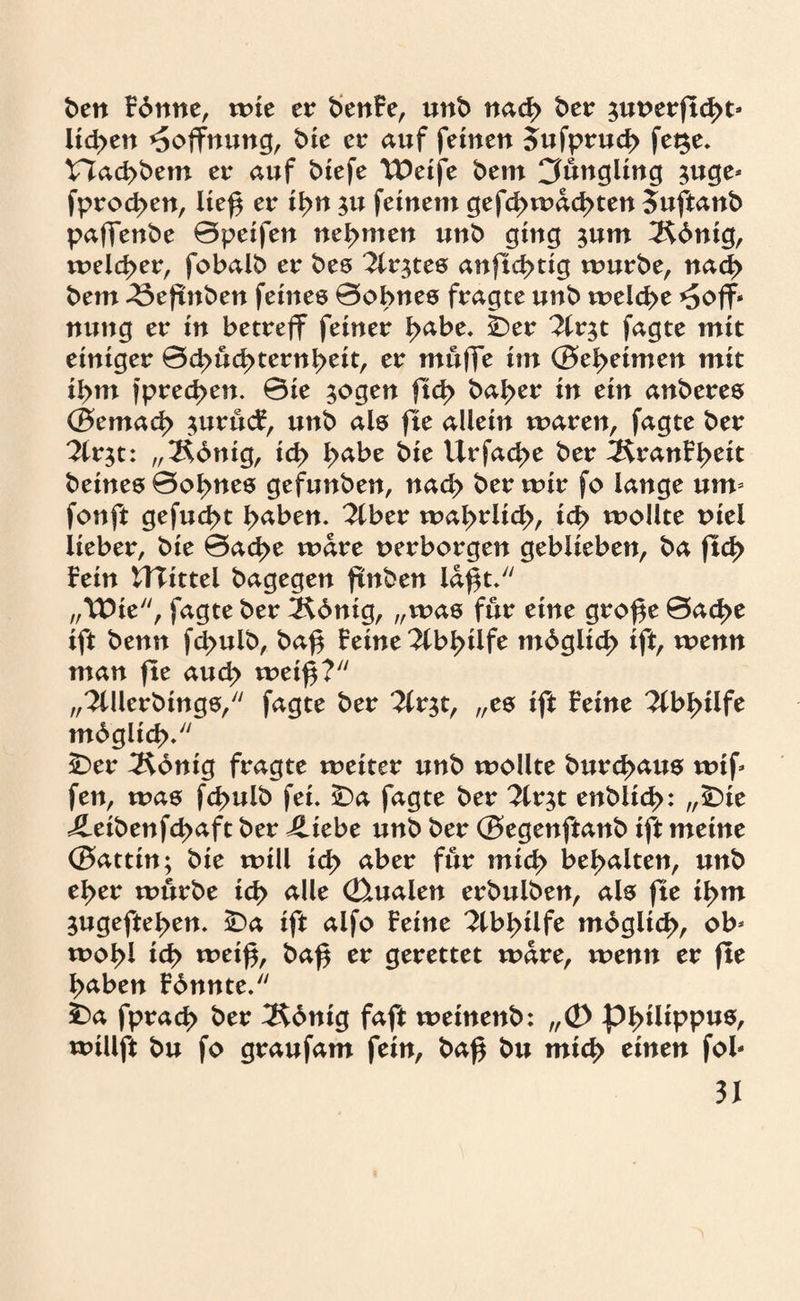 ben fbnne, mie er benfe, unb nad> ber ^uverftcßt* lidytn Hoffnung, bie er auf feinen 5ufprud> fet$e. t7ad>bem er auf biefe TDetfe beut Jüngling juge* fprod>en, ließ er ti>n $u feinem gefcßmacßten Suftanb paffenbe ©peifen nehmen unb ging jum 2$bntg, meld>er, fobalb er bes %v$tes anftd>tig mürbe, nad> bem -öeßnben feines ©obnes fragte unb melcße *5ofF‘ nung er in betreff feiner l>abe. ber 2lr$t fagte mit einiger ©d>üd>ternl>eit, er muffe im ©el>etmen mit il>m fpred>en. ©ie $ogen ftd> bal>er in ein anberes ©emad> $urücf, unb als fte allein maren, fagte ber 2tr$t: „2$dnig, td> I>abe bie llrfad>e ber 3$ranfl>eit beines ©oi>nes gcfunben, nad> ber mir fo lange um fonft gefugt i>aben. ?lber maßrlid), id> mollte viel lieber, bie ©ad>e mare verborgen geblieben, ba ftcß fein UTittel bagegen ftnben laßt. „VOxt“, fagte ber 5$dnig, „was für eine große ©ad>e ift benn fd>ulb, baß feine 2fb^tlfe mdglid) ift, menn man fte aud> weiß? „^Ulerbtngs, fagte ber ^fr^t, „es ift feine 3fbl>tlfe mb gltd)/' £)er TKönig fragte meiter unb mollte burd>aus wtf fen, mas fd>ulb fei. SDa fagte ber 7ix^t enbitd>: „£)ie 4leibenfd>aft ber Jliebe unb ber ©egenftanb ift meine ©attin; bie mill xöy aber für midy bemalten, unb el>er mürbe idy alle Qualen erbulben, als fte il>m 3ugeftel>en. £>a ift alfo feine 2lbl>ilfe m6gltd>, ob* woßl idy weiß, baß er gerettet mare, menn er fte ßaben fdnnte. ba fprad> ber 3$dntg faft meinenb: „Ö> Philippus, millft bu fo graufam fein, baß bu mic^ einen fol-