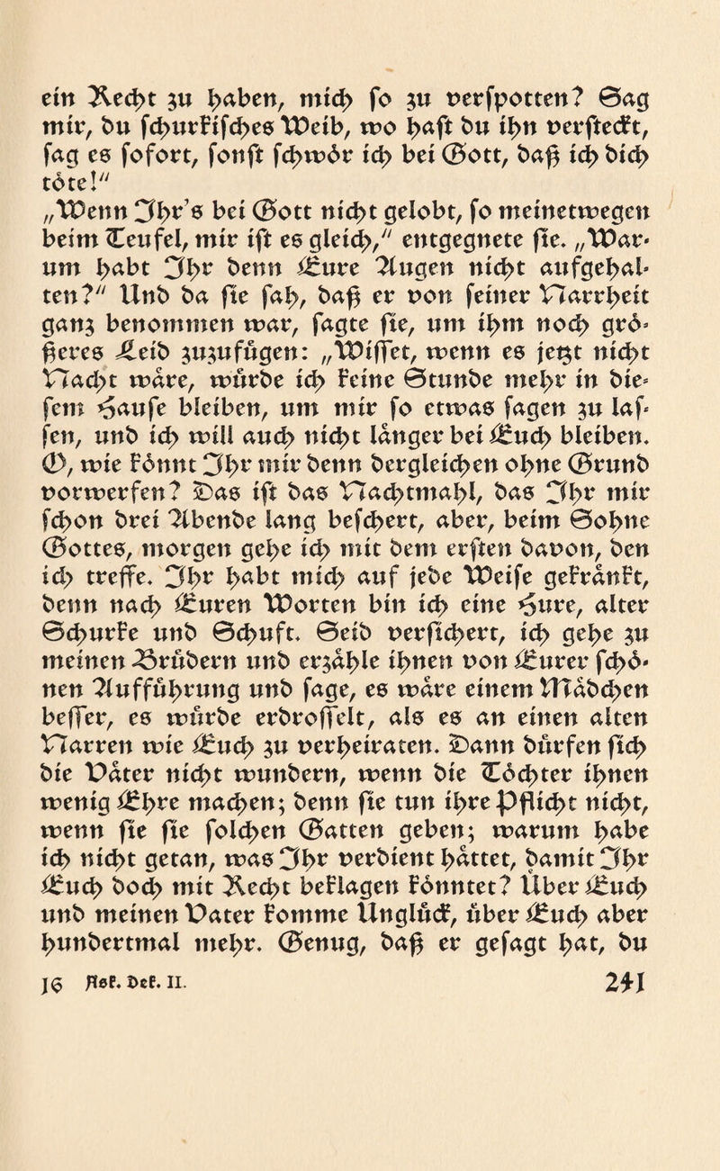 ein &ed>t $u i>aben, mid> fo 5U uerfpotten? ©ag mir, bu fd>utFtfd>e0 TDetb, wo ßaft bu il>n uerftecFt, fag es fofort, fonft fd>wbr id> bet ©ott, baß icj> btd> tote! „TDenn Cfßrs bei (Sott nießt gelobt, fo meinetwegen beim (Teufel, mir ift es gleicß, entgegnete fte. „TDar* um habt Sbv ^enn ^£ure Gingen nteßt aufgeßab ten? Unb ba fte fa£, baß er von feiner Harrßeit gan$ benommen war, fagte fte, um ii>m nod> grd* ßeres Jleib ^u^ufugen: „TDtffet, wenn es jet$t ntd>t Had;>t wäre, würbe id> Feine ©tunbe meßr in bie* fern ^aufe bleiben, um mir fo etwas fagen $u laß fen, unb tcß wü! aueß nid>t langer bei i^ud> bleiben. 0, wie Fdnnt 3l>r mir benn bergleicßen oßne ©runb norwerfen? £>as ift bas Had>tmal>l, bas Cff>r mir fd>on brei ^Ibenbe lang befeuert, aber, beim ©oßne ©ottes, morgen gel>e id> mit bem erften bauon, ben id> treffe. 3ßr ^>abt mid> auf jebe TDeife geFranFt, benn nach Öruren TDorten bin td> eine *5ure, alter ©cßurFe unb ©cßuft. ©eib t>erftd>ert, id> geße $u meinen trübem unb erfaßte timen uon innrer fcl>6- nen 2luffül>rung unb fage, es wäre einem tTTabd^en beffer, es würbe erbroftelt, als es an einen alten Harren wie ßtud) ju uerßetraten. 2)ann bürfen ftcF> bie Pater ntd>t wunbern, wenn bte £6d>ter tarnen wenig i£ßre machen; benn fte tun il>re Pflicht nteßt, wenn fte fte fold>en ©atten geben; warum ßabe tcß nießt getan, was 3ßr t>erbtent gattet, bamit ££ucß bod> mit 3lecßt beFlagen Fbnntet? Über i£ucß unb meinen Pater Fomme ÜnglücF, über i£ucß aber ßunbertmal meßr. ©enug, baß er gefagt ßat, bu