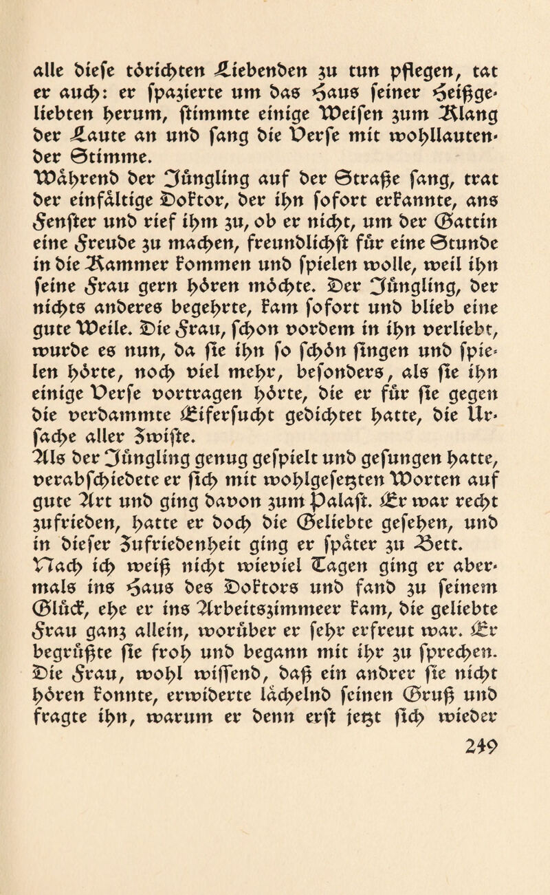 alle biefe tdrid>ten iliebenben 5« tun pflegen, tat er aud>: er fpa$ierte um bas *5aus feiner *5etf$ge« liebten tytvum, ftimmte einige Weifen $um 3$lang ber J^aute an unb fang bie t>erfe mit wobüauten« ber ©timme. Wdbrenb ber Jüngling auf ber ©trafte fang, trat ber einfältige £>oFtor, ber il>n fofort ernannte, ans 5enfter unb rief ibm ju, ob er nid>t, um ber (Battin eine 5reube ju machen, freunblicbft für eine ©tunbe in bie Kammer Fommen unb fptelen wolle, weil il>n feine 5rau gern fyöven mdebte. £)er Cfungling, ber nichts anberes begehrte, Farn fofort unb blieb eine gute Weile* £>ie <$rau, fd>on norbem in il>n uerliebt, würbe es nun, ba fte if>n fo fd>6n fingen unb fpie* len l>drte, nod> tnel mehr, befonbers, als fte ibn einige t)erfe uortragen lyövte, bie er für fte gegen bie uerbammte j£iferfud>t gebid>tet b<*tte, bie ilr* fad>e aller owifte* 2Us ber Cfungling genug gefpielt unb gefungen ^atte, uerabfebiebete er ftd> mit woblgefegten Worten auf gute iivt unb ging bauon ;um palaft Vtx war recht $ufrieben, b<*tte er bod> bie (Beliebte gefeben, unb in biefer Jufriebenbett ging er fpdter 51t 33ett. t7ad> icb wei£ nicht wiernel Cagen ging er aber« mals ins *5aus bes £)oFtors unb fanb $u feinem (BlucF, ebe er ins 3lrbeits$immeer Farn, bie geliebte 5rait gan$ allein, worüber er febr erfreut war* Vtx begrüßte fte froi> unb begann mit il>r $u fpred>en. £)ie 5rau, wobl wifTenb, ba$ ein anbrer fte nicht bbren Fonnte, erwiberte lacbelnb feinen (Bru$ unb fragte ibn, warum er benn erft jet^t ftd> wieber 2£9