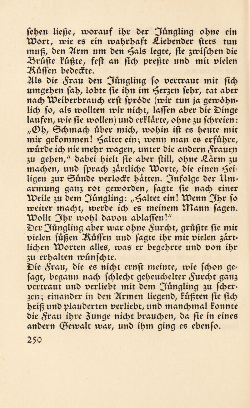 feden lief$e, worauf idr ber Cfungling odne ein TDort, wie es ein wahrhaft iliebenber ftets tun muf, ben 2(rm um ben *Sals legte, fte jwtfd>eu bie Trufte Fu^te, feft an ftd> preßte unb mtt tnelen Muffen bebecFte. 2üs bte 5rau ben CJnngiing fo vertraut mit ftcd umgeben fad, lobte fte tdn im *Jer$en fel>r, tat aber nacd tUeiberbraucd erft fprdbe (wir tun ja gewd^m Ud> fo, als wollten wir ntd>t, laffen aber bte £>inge laufen, wie fte wollen) unb erFlarte, ol>ne ^u fd>reten: „<£>\>, ©d>mac^ über mied, wol>tn ift es l>eute mit mir geFommen! galtet ein; wenn man es erführe, würbe tcd nie mel>r wagen, unter bte anbern 5raue,n $u geden, habet l>telt fte aber fttll, o^ne Jlarm ;u inanen, unb fprad> ^artltc^e UOorte, bie einen *5ei» ltgen $ur Bunbe uerlocFt Ratten, infolge ber Um» armung gan$ rot geworben, fagte fte nach einer UOeile ^u bem Cfungling: „galtet ein! TDenn 3^r fo weiter mac^t, werbe icd es meinem UTann fagen. TDollt 3dr woI>l bauon ablaffen! ÜDer Jüngling aber war o^ne 5ttrc^>t, grttf te fte mit tnelen fuf en Muffen unb fagte idr mit uielen $drt» liefen Porten alles, was er begehrte unb von idr 3U erhalten nntnfd>te. tDie 5rau, bie es ntedt ernft meinte, wie fd>on ge» fagt, begann nacd fd>lec^t gedeutelter 5urd>t gan$ vertraut unb uerltebt mit bem Jüngling ^u fci>er* ;cn; einander in ben Firmen liegend, Fuften fte fit l>eif unb piauberten uerliebt, unb mattcdmal Fonnte bte 5rau idre Junge niedt braud>cn, ba fte in eines anbern ©ewalt war, unb idm ging es ebenfo.