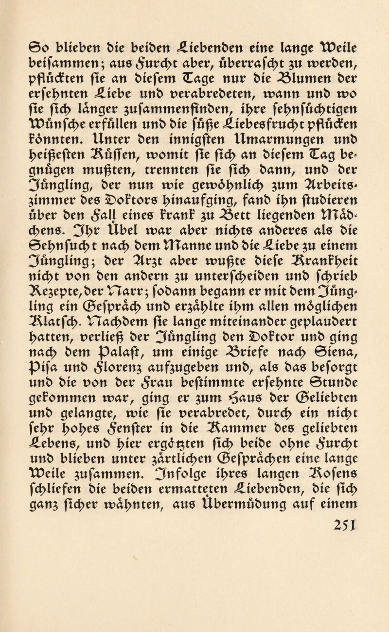 0o blieben bie beiben Jliebenben eine lange TDeile betfammen; aus 5urd>t aber, uberrafcßt $u werben, pflückten fte an biefem (Tage nur bie Blumen ber erfernten iliebe unb nerabrebeten, wann unb wo fte fld> langer sufammenftnben, ißre fel>nfud>tigen TDünfcße erfüllen unb bie fuße Jliebesfrucßt pflügen Fdnnten. Unter ben innigften Umarmungen unb ^eißeften duften, womit fle ftd> an biefem <Uag be* gnugen mußten, trennten fte ftd> bann, unb ber 3ungltng, ber nun wie gewdbnlicß jum Arbeite» nimmer bes £)oFtors ßinaufging, fanb il>n ftubieren über ben 5all eines FranF ju 33ett liegenben UTab* d>ens. Cfl>r Übel war aber nichts anberes als bie 0eßnfud> t nad> bem Ulanne unb bie J£tebe $u einem Cfungling; ber 2lr$t aber wußte biefe 3franFßett nießt uon ben anbern $u unterfeßetben unb feßrieb &e$epte,ber Harr; fobann begann er mit bem Cfung* ling ein (Befprad) unb er$al>lte ißm allen mdglicßen 3Uatfd>, Hacßbem fte lange miteinanber geplaubert Ratten, uerließ ber ^Jüngling ben £)oFtor unb ging naeß bem palaft, um einige Briefe nad> 0iena, pifa unb 5loren$ auftugeben unb, als bas beforgt unb bie non ber «Srau beftimmte erfe^nte 0tunbe geFommen war, ging er jum *5aus ber (Beliebten unb gelangte, wie fte oerabrebet, bureß ein nießt fel>r ßoßes 5enfter in bie Kammer bes geliebten Gebens, unb ^ier ergdt^ten ftd> beibe oßne 5urd>t unb blieben unter $artlid>en (Befprdcßen eine lange TDeile $ufammen. infolge il>res langen Hofens fcßliefen bie beiben ermatteten JUebenben, bie jtd> gan$ fteßer warnten, aus Übermubung auf einem