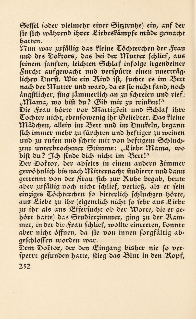 Befiel (ober nielmehr einer 0it$truhe) ein, auf ber fte flcf> wdhrenb ihrer £iebesfdmpfe mube gemacht batten. Hun war jufdllig bas Heine <Edd>terd>en ber £rau unb bes £)oHors, bas bei ber HTutter fd>lief, aus feinem fanften, leichten 0d>laf infolge irgenbeiner 5urd>t aufgewacht unb nerfpurte einen unertrdg* licken SDurft Wie ein 2Sinb ift, fud>te es im 23ett nad> ber HTutter unb warb, ba es fte nicht fanb, noch dngftlicber, fing jämmerlich an $u febreien unb rief: „tf?ama, wo bift bu? @ib mir ju trinFen! ÜDie 5rau fybvtc nor WTattigFeit unb Bcblaf ihre <Cod>ter nicht, ebenfowenig ihr Beliebter. £)as Heine HTabd>en, allein im 23ett unb im £>unFeln, begann jtcb immer mehr 31t furchten unb heftiger ju weinen unb $u rufen unb fd>rie mit non heftigem 0cblud>* $em unterbrochener Btimme: „j£tebe HTama, wo bift bu? CM> ftnbe bich nic^t im -Sctt!7/ 5Der £)oHor, ber abfeits in einem anbern Simmer gewöhnlich bis nach Hlitternacht ftubierte unb bann getrennt non ber 5rau ftch jur Jluhe begab, heute aber zufällig noch nicht fchltef, nerliefi, als er fein einziges <Eöchtercf>en fo bitterlich fchluch^en hörte, aus iliebe ju ihr (eigentlich nicht fo fehe aus j£iebe 3U ihr als aus Äferfucht ob ber Worte, bie er ge* hört hatte) bas 0tubier$immer, ging ju ber ^am« mer, in ber bie^rau fcblief, wollte eintreten, Fonnte aber nicht öffnen, ba fte non innen forgfdltig ab* gefd>iofien worben war. SDem £>oFtor, ber ben Eingang bisher nie fo ner* fperrt gefunben hatte, ftieg bas 2Slut in ben Äopf,