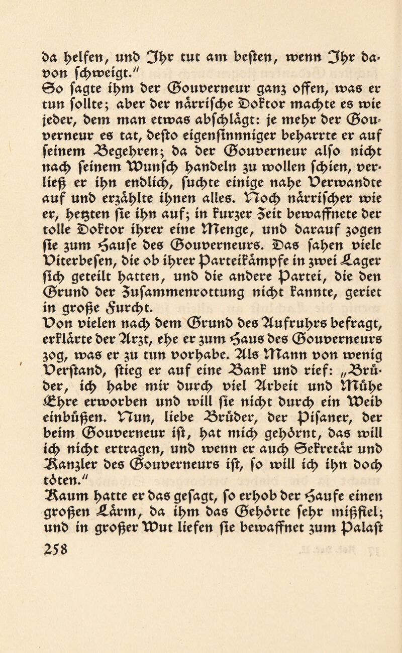 ba Reifen, unb CJh* tut am beften, wenn 3h* ba* von fd>weigt. 0o fagte ihm ber ®out>erneur gan$ ojfcn, was tx tun follte; aber ber ndrrifcf>e £)oFtor machte es tute jeber, bem man etwas abfd>lagt: je meh* ber ®ou* nerneur es tat, befto etgenftnnntger be^arrte er auf feinem Begehren; ba ber ®out>erneur alfo nicht nach feinem tDunfch i>anbein ju wollen fehlen, uer* ließ er ihn enblid>, fud>te einige nahe Perwanbte auf unb erjagte ihnen alles. VTod> ndrrifd>er wie er, h**3ten fte ihn auf; in Furier Seit bewaffnete ber tolle iDoFtor il>rer eine ttTenge, unb barauf $ogen fle $um *5aufe bes ®ouoerneurs. ÜDas fa^en uiele Piterbefen, bie ob ihrer parteiFdmpfe in $wei ilager ftcb geteilt Ratten, unb bie anbere partei, bie ben ®runb ber oufammenrottung nicht Fannte, geriet in große furcht. Pon uielen nach bem ®runb bes Aufruhrs befragt, erFldrte ber 3lr$t, ehe er $um *5aus bes ®out>erneurs 50g, was er $u tun uorhabe. 2Us tTTann non wenig Perftanb, ftieg er auf eine 23anF unb rief: „23ru* ber, ich tyabt mir burd> toiel Arbeit unb HTuhe ßtfyxe erworben unb will fte nicht burch ein TDeib einbußen. VTun, liebe trüber, ber pifaner, ber beim ®ouoerneur ift, fyat mich gehörnt, bas will ich nicht ertragen, unb wenn er aud> 0eFretdr unb ^Kanjler bes ®out>erneurs ift, fo will ich ihn hoch töten.'1 ^aum hätte er bas gefagt, fo erhob ber *5aufe einen großen ildrm, ba ihm bas ®ehörte fehr mißfiel; unb in großer TDut liefen fte bewaffnet $um palaft 25$