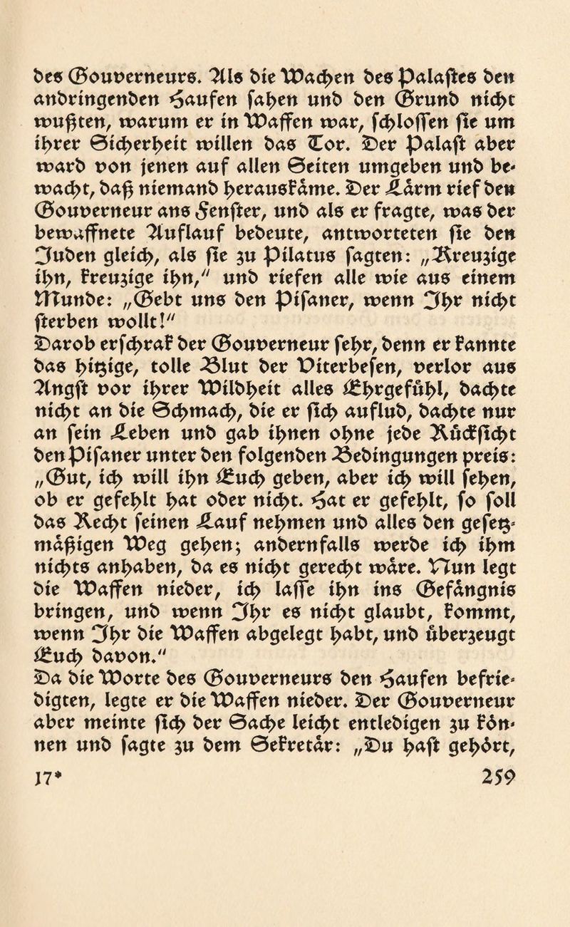 bes ©ouuerneurs. 2üs t>£e TDad>en bes palaftes ben anbringenben Raufen fasert unb ben ©runb nid>t wu$ten, warum er in TDaffen war, fd>loffen fte um ißvev ©id>erl>eit willen bas Cor. £>er palaft aber warb t>on jenen auf allen ©eiten umgeben unb be¬ wacht, baf$ niemanb l>erausFdme. £>er Jddrm rief ben ©ouuerneur ans 5enfter, unb als er fragte, was ber bewaffnete Auflauf bebeute, antworteten fte ben Cfuben gleid>, als fte au pilatus fagten: „^reujige il>n, Freudige iF>n,/y unb riefen alle wie aus einem tTIunbe: „©ebt uns ben pifatter, wenn 3br nicht fterben wollt! £>arob erfd>raF ber ©ounerneur fef>r, benn er Fannte bas Innige, tolle 23lut ber X>iterbefen, nerlor aus ?£ngft uor il>rer TDilbI>eit alles *£^>rgeful>l, backte nid>t an bie 0d>mad>, bie er ftd> auflub, bad>te nur an fein sieben unb gab if>nen ohne jebe &ucFftcl>t benpifaner unter ben folgenben 23ebingungen preis: ,,©ut, id> will il>n i£ud> geben, aber id> will fe|>en, ob er gefehlt ^at ober nic^t. *5at er gefehlt, fo foll bas &ed>t feinen £auf nehmen unb alles ben gefet$* mäßigen VOeg gel>en; anbernfalls werbe id> il>m nichts an^aben, ba es nic^t gerecht wäre. Vinn legt bie tDaffen nieber, id> lajfe if>n ins ©efangnis bringen, unb wenn 3*>r es nic^t glaubt, Fommt, wenn 3^r bie \Paffen abgelegt ^abt, unb überzeugt £htd> bauon. £>a bie TDorte bes ©ouuerneurs ben Raufen befrie* bigten, legte er bie TDaffen nieber. £)er ©ouuerneur aber meinte fiel) ber 0ad>e leicht entlebigen au Fdm nen unb fagte au bem ©eFretdr: „£)u ^aft geehrt,