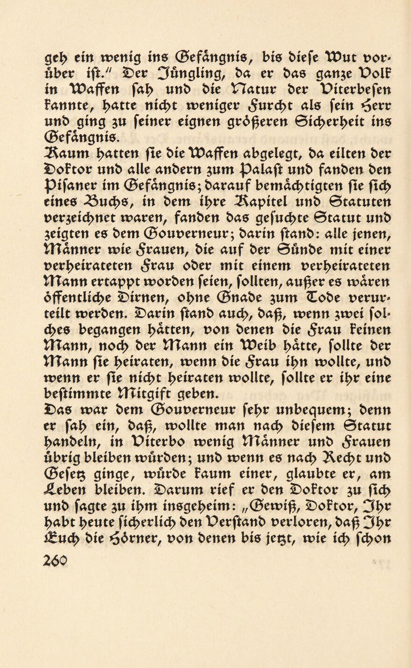 geh ein wenig ins ©efdngnis, bis biefe XOm t>or* über ift. £)er Jüngling, ba er bas gan$e t)olF in Waffen fab unb bie Hatur ber Ptterbefen Fannte, b<*tte weniger »Jurcbt fein *5err unb ging $u ferner eignen grdßeren Sicherheit ins ©efdngnts. 3Saum bitten fte bie tDaffen abgelegt, ba eilten ber £>oFtor unb alle anbern $um palafi unb fanben ben pifaner im ©efdngnis;barauf bemächtigten fte ftd> eines 23ucb$, in bem ihre Kapitel unb ©tatuten uer$eid>net waren, fanben bas gefugte ©tatut unb geigten es bem ©ouuerneur; barin ftanb: alle jenen, UTanner wie grauen, bie auf ber ©unbe mit einer verheirateten 5rau ober mit einem verheirateten UTann ertappt worben feien, follten, außer es waren öffentliche kirnen, ohne ©nabe 511m <Eobe verur* teilt werben. £>artn ftanb auch, baß, wenn $wei fob cbes begangen bitten, non benen bie 5rau Feinen UTann, noch ber tTTann ein \Eeib b<*tte, follte ber WTann fte heiraten, wenn bie 5rau ibn wollte, unb wenn er fte nicht betraten wollte, follte er ihr eine beftimmte tTTitgift geben. £)as war bem ©ouverneur febr unbequem; benn er fab ein, baß, wollte man nach biefem ©tatut banbeln, in Piterbo wenig tTTdnner unb grauen übrig bleiben würben; unb wenn es nach Äecßt unb ©efeg ginge, würbe Faum einer, glaubte er, am £eben bleiben. £>arum rief er ben SDoFtor $u ftcb unb fagte $u ihm insgeheim: „©ewiß, £)oFtor, 3br habt beute ftcberltcb ben lOerftanb verloren, baß 3br t£ucb bie *56rner, von benen bis jegt, wte ich fcbon