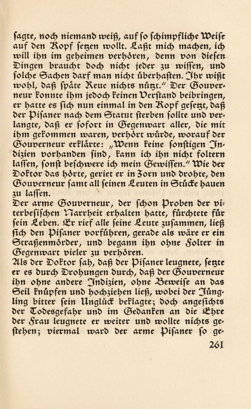 jagte, nod> ntemanb weif*, auf fo fd>impflid>e Weife auf ben 2topf fet$en wollt. £a£t mid> machen, id> null il>u im geheimen t>erl>bren, benn t>on liefen Gingen braucht bod> nid>t jeber $u wiffen, unb fold>e ©ad>en barf man nid>t uberbaften, jbr wif*t wol>l, ba£ fpäte Xeue nickte nugt. SDer ©ouoer- neur Fonnte ibm jebod> Feinen Perftanb beibringen, er I>atte es fid> nun einmal in ben 2$opf gefegt, baß ber pifaner nach bem ©tatut fterben follte unb t>er- langte, baß er fofort in ©egenwart aller, bie mit ibm geFommen waren, uerbört würbe, worauf ber ©ouuerneur erFldrte: „Wenn Feine fonftigen Jn- bi$ien uorbanben finb, Fann id> il>n nici>t foltern laffen, fonft befd>were id> mein ©ewiffen. Wie ber £)oFtor bas l>6rte, geriet er in 5orn unb brobte, ben ©ouuerneur famt all feinen Leuten in ©tücFe bauen $u laffen, £)er arme ©ouuerneur, ber fcbon proben ber ub terbefifcßen narrbeit erhalten batte, fürstete für fein ileben. Vtx rief alle feine ileute jufammen, ließ fid> ben pifaner uorfu^ren, gerabe als wäre er ein ©traßenmdrber, unb begann i^n ol>ne «Solter in ©egenwart uieler $u uer^bren. 2Us ber £>oFtor fab, baß ber pifaner leugnete, fet$te er es burd> ^ro^ungen burd>, baß ber ©ouuerneur tyn obtie anbere Jnbt$ien, o^ne 23eweife an bas ©eil Fnüpfen unb l>od>$ie!>en ließ, wobei ber Jüng¬ ling bitter fein UnglücF beFlagte; bod> angeficbts ber Cobesgefabr unb im ©ebanFen an bie ber 5rau leugnete er weiter unb wollte nichts ge¬ fielen; viermal warb ber arme pifaner fo ge-