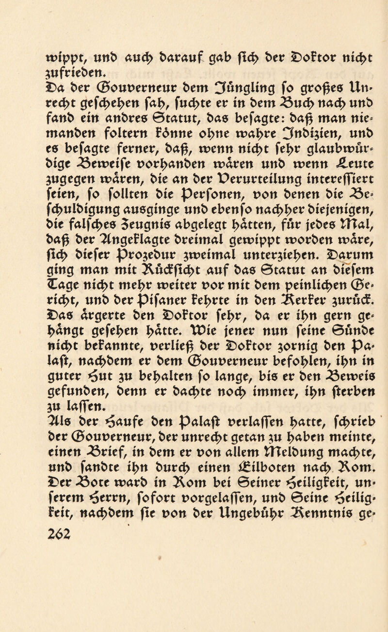 wippt, unb auch darauf gab ftd> ber £>oFtor nicht Zufrieben. ha ber ©ouoerneur bcm Jüngling fo großes Un» rec^t gefaben fab, fud>te er in bem ^ud> nach unb fanb ein anbres ©tatut, bas befagte: ba# man nie* manben foltern Fonne ob ne wahre Cfnbizien, unb es befagte ferner, baf$, wenn nicht febr glaubwur» bige 33eweife norbanben waren unb wenn J^eute zugegen waren, bie an ber Verurteilung intereffiert feien, fo foüten bie perfonen, non benen bie 2Se* fcbulbigung ausginge unb ebenfo nacbb^ biejenigen, bie falfcbes Seugnis abgelegt batten, für jebes Wal, baß ber 3(ngeFlagte breimal gewippt worben wäre, fleh biefer prozebur zweimal unterziehen« -Darum ging man mit Äucfftd>t auf bas ©tatut an bie fern ttage nicht mehr weiter uor mit bem peinlichen ©e» riebt, unb ber pifaner Febrte in ben Werfer zurücf. Das ärgerte ben DoFtor febr, ba er ihn gern ge* bangt gefeben batte. TDie jener nun feine ©unbe nicht beFannte, t>erlie$ ber DoFtor zornig ben pa* laft, nacbbem er bem ©ounerneur befohlen, ibu in guter *5ut zu behalten fo lange, bis er ben beweis gefunben, benn er baebte noch immer, ihn fterben ZU laflfen. 3Us ber *Saufe ben palajF uerlafTen batte, febtieb ber ©ouuerneur, ber unrecht getan zu haben meinte, einen 33rief, in bem er non allem Welbung machte, unb fanbte ihn bureb einen Eilboten nach Äom. Der 33ote warb in Äotn bei ©einer ^eiligFeit, un» ferem *Serrn, fofort uorgelafTen, unb ©eine heilig* Feit, naebbem fte von ber Ungebüh^ Kenntnis ge»