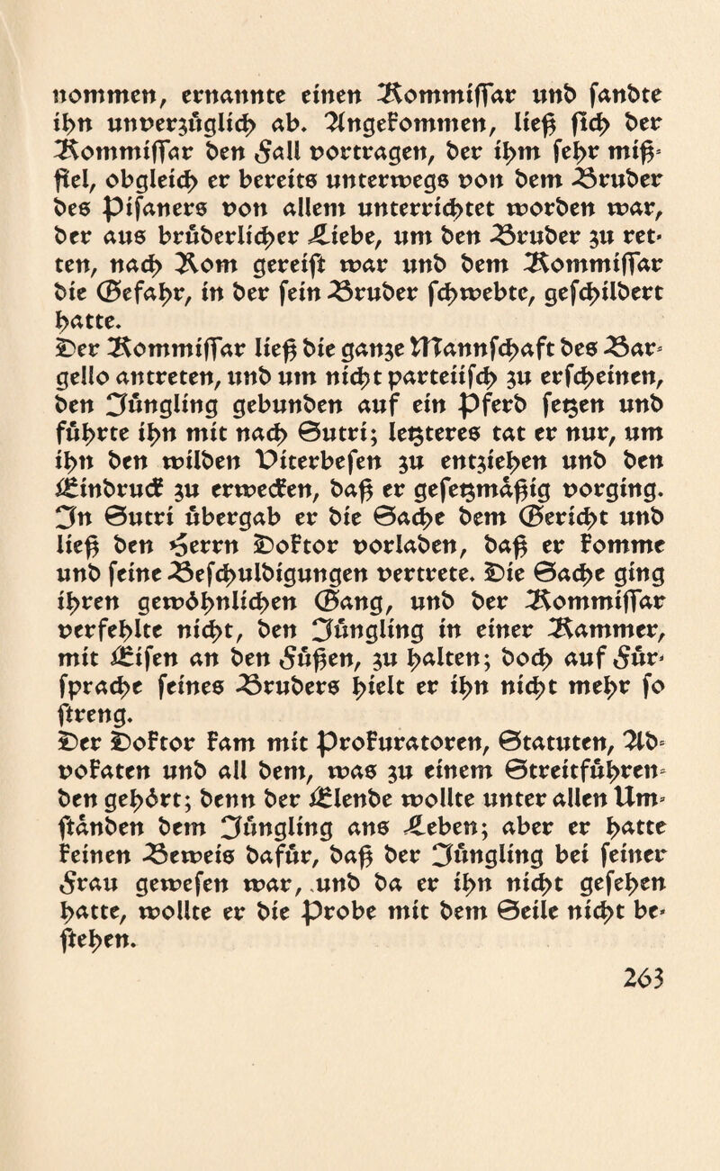 nommen, ernannte einen 3£ommiffar unb fanbte ihn unverzüglich ab* 2lngeFommen, ließ fld> ber ^Kommiffar ben 5all vortragen, ber ihm feßr miß* ßei, obgleich er bereits unterwegs von bem trüber bes pifaners non allem unterri<$>tet worben war, ber aus bruberiicßer £iebe, um ben trüber zu ret« ten, nad> 3lom gereift war unb bem 3Sommiffar bie ©efal>r, in ber fein trüber fcßwebte, gefcßilbert ßatte. i)er 2$ommiffar ließ bie ganze U?annfd>aft bes 23ar- gello antreten, unb um nicht parteiifch ^u erfd>einen, ben Cfungling gebunben auf ein pferb fegen unb führte ihn mit nach ©utri; iegteres tat er nur, um ihn ben wilben Piterbefen ju entheben unb ben ££inbru<£ z# erwecken, baß er gefegmaßig vorging. 3n ©utri ubergab er bie ©acße bem ©ericßt unb ließ ben *Serrn £)oFtor vorlaben, baß er Fommc unb feine 33efchulbigungen vertrete* £>ie ©acße ging ihren gewöhnlichen ©ang, unb ber ^ommiffar verfehlte nicht, ben Jüngling in einer Kammer, mit ilrifen an ben 5ußen, z« halten; hoch auf 5ur- fprache feines 25rubers hielt er ihn nicht mehr fo ftreng. £)er ÜoFtor Farn mit proFuratoren, 0tatuten, 2lb- voFaten unb all bem, was $u einem ©treitfuhrem ben gehört; benn ber i£lenbe wollte unter allen Um- ftanben bem Jüngling ans 4leben; aber er ha^e Feinen beweis bafur, baß ber Jüngling bei feiner 5rau gewefen war, unb ba er ihn nicht gefehen hatte, wollte er bie probe mit bem ©eile nicht be- flehen.