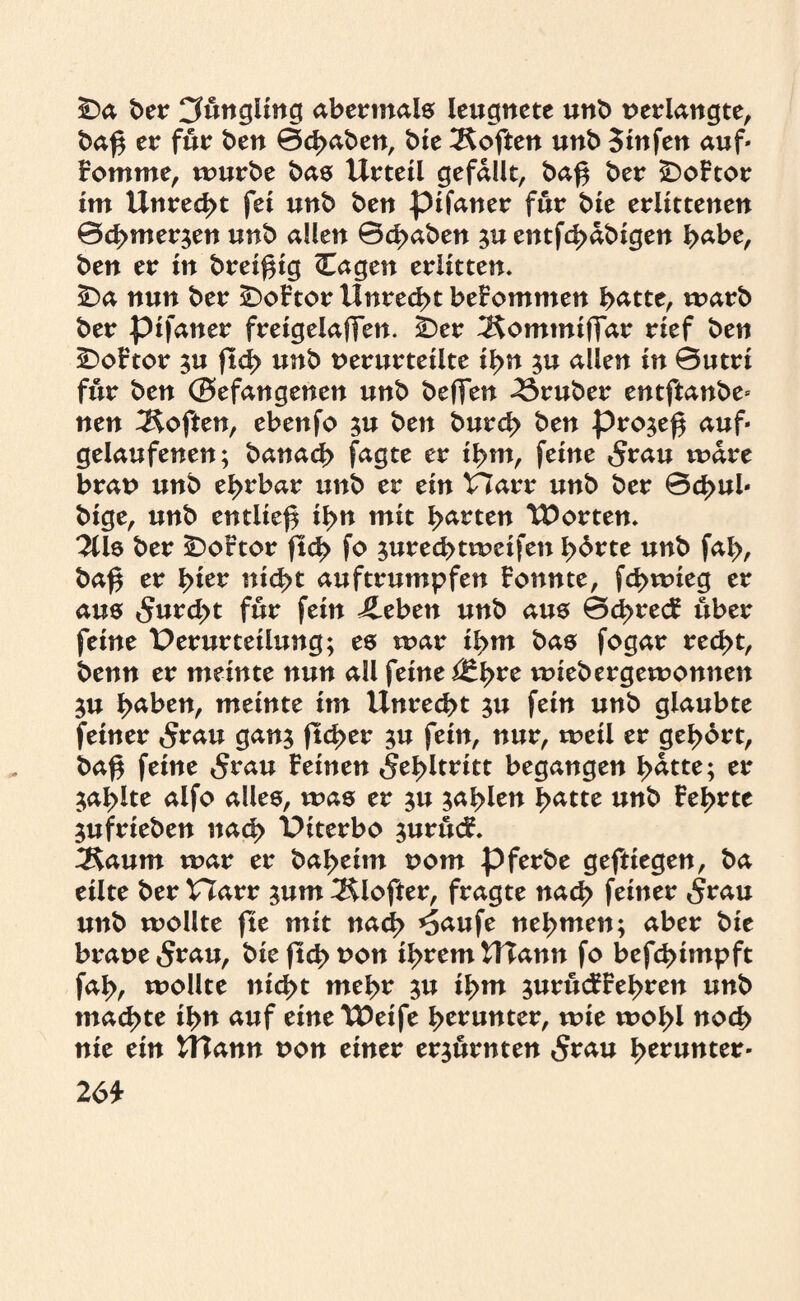Da ber Cfungling abermals leugnete unb verlangte, baf$ er für ben 0d>aben, bfe Soften unb Sinfen auf« romme, mürbe bas Urteil gefallt, ba$ ber DoFtor im Unrecht fei unb ben pifaner für bie erlittenen 0cbmer$en unb allen 0d>aben $u entfe^abigen habe, ben er in brei^ig Cagen erlitten. Da nun ber DoFtor Unrecht beFommen batte, marb ber pifaner freigelaffen. Der ^omtniffar rief ben DoFtor $u ftd> unb verurteilte ihn $u allen in 0utri für ben ©efangenen unb beffen trüber entftanbe« nen Soften, ebenfo ;u ben burd? ben pro^e^ auf« gelaufenen; banacb fagte er ibm, feine $rau mare brav unb ebrbar unb er ein Harr unb ber 0d>ul« bige, unb entließ ibn mit barten tDorten. 211s ber DoFtor ftd> fo ^ureebtmeifen b^te unb fal>, ba£ er fytev nicht auftrumpfen Fonnte, fd>mieg er aus 5urd>t für fein Jleben unb aus 0d^recF über feine Perurtetlung; es mar ibm bas fogar recht, benn er meinte nun all feine ßZfyre miebergemonnett 3U haben, meinte im Unrecht ;u fein unb glaubte feiner 5rau gan$ ftd>er $u fein, nur, meil er gebart, baf$ feine 5rau Feinen Fehltritt begangen batte; er zahlte aifo alles, was er $u fahlen hatte unb Febrte jufrieben nach Piterbo ^urucF. 3$aum mar er babeim vom pferbe gefttegen, ba eilte ber Harr ;um Älofter, fragte nach feiner <$rau unb mollte fte mit nach *5aufe nehmen; aber bie brave 5rau, bie (Ich t>on ihrem UTann fo befebimpft fab, mollte nicht mehr ju ihm ^urucFFebren unb machte ihn auf eineU5eife b^unter, mie mobl noch nie ein UTann von einer erzürnten 5rau fytvuntev- 2 6t