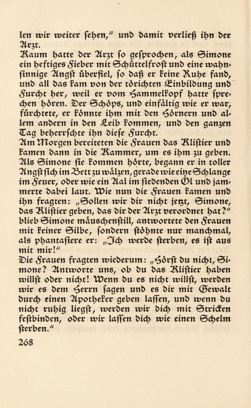 len wir weiter feben, unb bamit rerließ ifyn ber 2lr$t. 2\aum iyattt ber %v$t fo gefprod>en, als ©imone ein heftiges lieber mit ©d>üttelfroft unb eine wahn* finnige ^ngft uberfiel, fo baf$ er Feine Äu^e fanb, unb all bas Fam non ber tdrid>ten i£tnbiibung unb 5urd>t f>er, weil er vom ^ammelFopf batte fpre* d>en fyöven. Der ©cb^ps, unb einfaltig wie er mar, fürchtete, er Fdnnte ibm mit ben *56rnern unb ab iem anbern in ben JLeib Fommen, unb ben ganzen <Eag beberrfebte ibn biefe 5urcbt. ?lm ITTorgen bereiteten bie grauen bas ^liftier unb Famen bann in bie Kammer, um es ibm $u geben* %is ©imone fle Fommen horte, begann er in toller 2tngft ftcb im 2$ett $u waljen, gerabe wie eine ©d>langc im Seuer, ober mit ein 2ial im ftebenben 01 unb jam¬ merte babei laut, TDie nun bie grauen Famen unb ibn fragten: „©ollen mir bir nicht jegt, ©imone, bas 2Uiftier geben, bas bir ber 2lrjt nerorbnet b^t? blieb ©imone mauscbenftill, antwortete ben grauen mit Feiner ©übe, fonbern ft6bnte nur manchmal, als pbantaftere er: „3<b werbe fterben, es ift aus mit mir! Die grauen fragten wieberum: „*56rft bu nicht, ©i* mone? Antworte uns, ob bu bas 3$liftier fyabtn willft ober nicht! TDenn bu es nicht willft, werben wir es bem ^errn fagen unb es bir mit ©ewalt bureb einen 2lpotbeFer geben laffen, unb wenn bu nicht ruhig liegft, werben wir bid> mit ©tricFen feftbinben, ober wir laffen bicb wie einen ©cbelm fterben.
