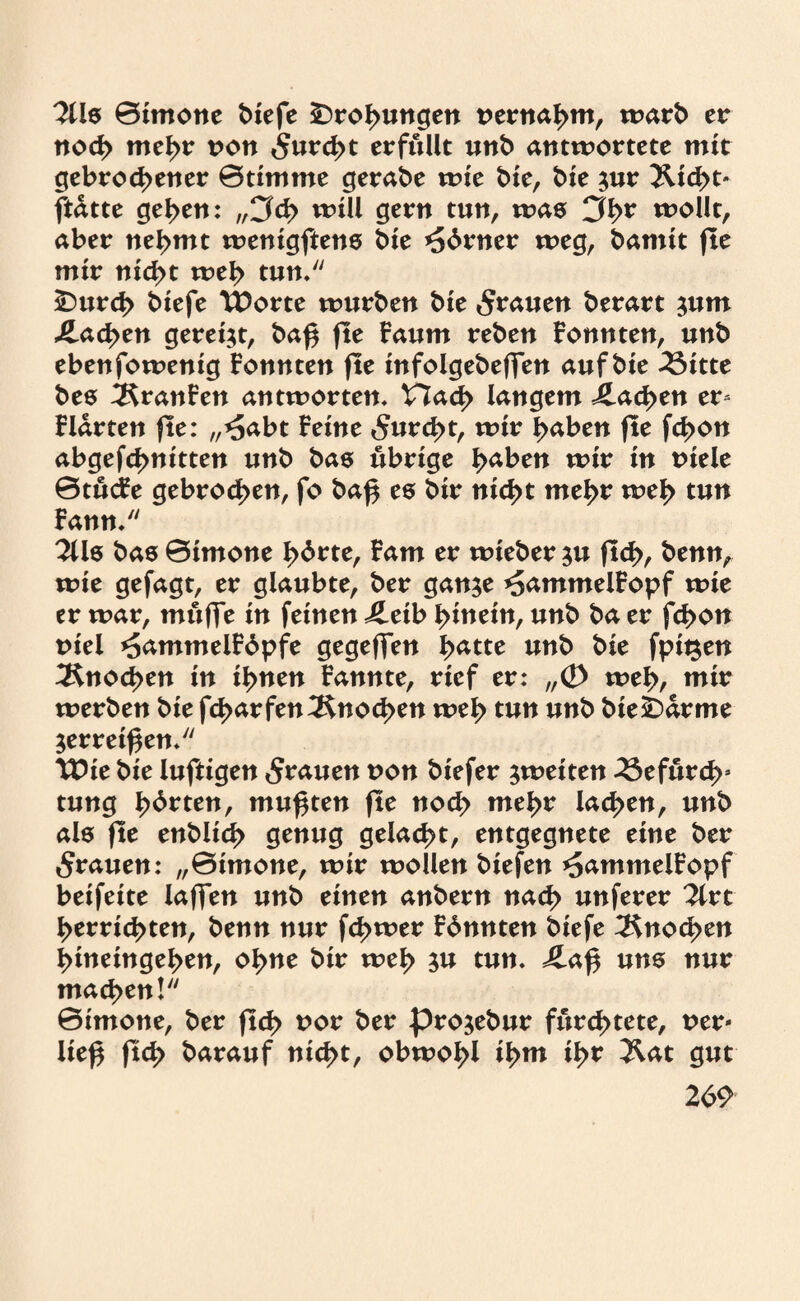 2lls 0imone t>£efe Drohungen nernahm, warb er noch mcl)r non furcht erfüllt unb antwortete mit gebrochener 0timtne gerabe wie bie, bie $ur Xtd>t- ftdtte gehen: „Cfch will gern tun, was wollt, aber nehmt wenigftens bie *56rner weg, bamit fle mir nicht weh tun/' £)urd> biefe TDorte würben bie grauen berart jum Aachen gereift, bap fle Faum reben Fonnten, unb ebenfowenig Fonnten fle infolgebeffen auf bie 2Sitte bes 2SranFen antworten, V7ad> langem Aachen er- Fldrten fle: „*5abt Feine furcht, wir haben fle fchon abgefchnitten unb bas übrige haben wir in niele 0tucFe gebroden, fo bap es bir nicht mehr weh tun Fann/' 2lls bas 0imone hbrte, Farn er wieber ju fleh, benn, wie gefagt, er glaubte, ber gan$e *5ammelFopf wie er war, muffe in feinen j£etb hinein, unb ba er fchon t>iel *5ammelF6pfe gegeffen hatte unb bie fpii^en Knochen in ihnen Fannte, rief er: „<D weh, mir werben bie fcf>arfen Knochen weh tun unb bie£>arme $erreipen, Wie bie luftigen grauen non biefer ^weiten befurch* tung hbrten, mußten fle noch mehr lachen, unb als fle enbltch genug gelacht, entgegnete eine ber grauen: „0imone, wir wollen biefen ^ammelFopf beifeite laffen unb einen anbern nach unferer 2lrt herrichten, benn nur f<J>wer Fbnnten biefe Knochen hineingehen, ohne bir weh $u tun, £ap uns nur machen! 0imone, ber fld> nor ber pro^ebur fürchtete, ner* liep ftd> barauf nicht, obwohl thm ih* Äat gut