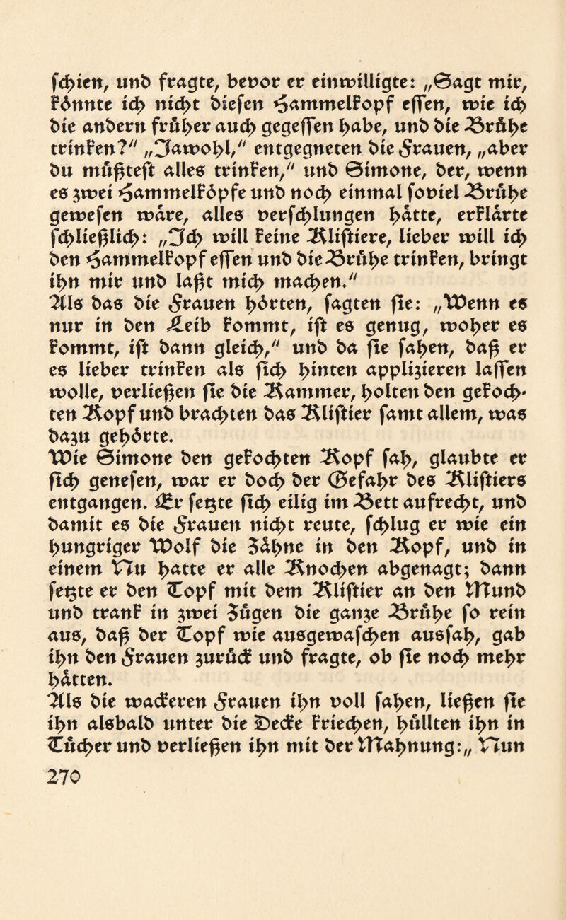 festen, unb fragte, bepor er einwilligte: „0agt mir, Fdnnte ich nicht liefen *5ammelFopf effen, wie ich bie anbern früher auch gegeffen habe, unb bie 2Sruhe trinFen? „Cfawohh entgegneten bie grauen, „aber bu mußteft alles trinFen, unb 0imone, ber, wenn es zwei ^ammelFdpfe unb noch einmal fopiel 33rul>e gewefen wäre, alle® perfd>lungen hatte, erFldrte fchließlich: „Cf<h will feine 3$lifttere, lieber will ich ben *5ammelFopf effen unb bie25ruh* trinFen, bringt ihn mir unb laßt mich machen. 2Üs bas bie grauen ^>6rten, fagten fle: „XOtnn es nur in ben ileib Fommt, ift es genug, woi>er es Fommt, ift bann gleich/' unb ba fle fallen, baß er es lieber trinFen als fleh hinten applizieren Iaffen wolle, perließen fle bie Kammer, halten ben geFoc|v ten 2$opfunb brachten bas Äliftter famt allem, was bazu gehörte. tDie 0imone ben geFochten 3Sopf fah, glaubte er fleh ejenefen, war er bod> ber (Sefahr bes Äliftiers entgangen. i£r fetzte fleh eiü<3 im 23ett aufrecht, unb bamit es bie 5rauen nicht reute, fchlug er wie ein hungriger TDolf bie Sahne in ben 3$opf, unb in einem Vln hatte er alle Knochen abgenagt; bann fegte er ben <Eopf mit bem ^Rliftier an ben UTunb unb tranF in zwei Sugen bie ganze 23ruhe fo rein aus, baß ber Copf wie ausgewafchen ausfah, gab ihn ben grauen zurucF unb fragte, ob fle noch weh* hatten. 2üs bie wacFeren grauen il>n poll fahen, ließen fle ihn alsbalb unter bie sDecFe Friechen, hüllten ihn in Ocher unb perließen ihn mit ber UTahnung:,, Hun
