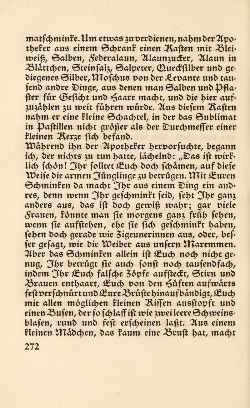 matfd>mmF e.Um etwa® $u oerbienen, nahm ber 2lpo* tiefer aus einem 0d>ranF einen haften mit 25lei* weif*, ©alben, «Seberalaun, 2Üaun$ucFer, 2llaun in 23ldttcben, ©teinfal$, ©alpeter, (üuecfftlber unb ge- biegenes ©Über, tHofcbus von ber ileoante unb tau* fenb anbre £)inge, am benen man ©alben unb pfla* fter für ©eftcbt unb ^aare mad>t, unb bie l>ier auf* ^ujdblen ju weit fuhren mürbe, lim biefem haften na^m er eine Heine ©d>ad>tei, in ber bas ©ublimat in paftillen nid>t grbf*er als ber SDurcbmeffer einer Heinen ^erje ftd> befanb, TDdbrenb i^n ber 2lpotbeFer tyttvovfatytt, begann id>, ber nichts $u tun batte, ldd>elnb: „£>as ift wirF* lid> fd>bn! 3br foUteti£ud> bod> fd^amen, auf biefe TDeife bie armen Jünglinge $u betrügen, tTTit ^uren ©cbminFen ba mad>t am einem ÜDing ein anb* res, benn wenn 3^>r gefd>minFt feib, feb>t 3h>v gan$ anbers aus, bas ift bod> gewi£ wal>r; gar t>iele grauen, Fbnnte man fte morgens ganj früf> feben, wenn fle auffteben, ei>c fte ftd> gefd>minFt haben, feben bocb gerabe wie Sigeunerinnen aus, ober, bef fer gefagt, xvit bie Leiber aus unfern HTaremmen, libtv bas ©cbminFen allein ift i£ud> nod> nicht ge* nug, 3b* betrügt fle aud> fonft noch taufenbfacb, inbem 3br Ü£ud> falfd>e 56pfe aufftecFt, ©tirn unb trauen enthaart, £Zud> oon ben lüften aufwärts feft oer fd>nürt unb ituvc Prüfte hinauf bdnbigt, i£ud> mit allen mdglicben Heinen Riffen ausftopft unb einen 23ufen, ber fo fcblaff ift wie ^wei leere ©dbweins* blafen, runb unb feft erfd>einen Iaf*t, 2lus einem Fleinen UTdbcben, bas Fautn eine 23ruft bdt, mad>t