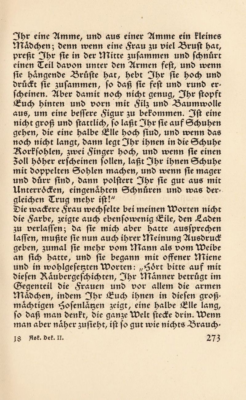 eine llmxnt, unb aus einet? 2lmme ein kleines tTTabcben; benn wenn eine <Srau $u niel 33ruft fyat, preßt Cß>r ße in ber UTitte $ufammen unb fd>n«rt einen <Eeil bauon unter Öen Firmen feft, unb wenn fte bangenbe Trufte ^atr fytbt 3b* fit l>od> unb brucFt fte sufammen, fo baß fte feft unb runb er« febeinen. 2lber bamit noch nid>t genug, 3b* ßopft i£ucb bitten unb uorn mit 5il$ unb Baumwolle aus, um eine beffere 5igur ?u beFommen. 3ß eine nicht groß unö ftattlicb, fo laßt 3b* ße auf 04>ußen geßen, bie eine b<*lbe £*lle boeb ßub, unb wenn bas noch nicht langt, bann legt 3b* ibne^ inbit&fyufyt ^orFfoblen, jwei Ringer l>o<fy, tmb wenn ße einen Soll \>b\)tt erfebeinen follen, laßt 3b* fyntn'&dpufye mit hoppelten ©oblen machen, unb wenn ße mager unb burr ßnb, bann polftert 3b* ße gut aus mit UnterrdcFen, eingenabten 0d>nuren unb was ber« gleichen (Trug mehr ift! Ibie wacFere 5rau wecbfelte bei meinen Porten nicht bie 5arbe, zeigte aud> ebenfowenig <J£\\t, ben ilaben ;u uerlaffen; ba ße mich aber batte ausfpreeben laßen, mußte ße nun auch ib**er tHeinung 2lusbrucF geben, jumal ße meßt? t>om UTann als uom Weibe an ßcb lyattt, unb ße begann mit offener UXitnt unb in woblgefet$ten Worten: ,,^6rt bitte auf mit biefen Äaubergefcbicßten, 3b* £H<*uner betrugt im (Segenteil bie dauert unb uor allem bie armen UTabcben, inbem 3b* £*ucb ibtten *n biefen groß« mächtigen *5ofenlat$en $eigt, eine halbe i£Ue lang, fo baß man benFt, bie gan$e Welt ftecFe brin. Wenn man aber naher $ußebt, ift fo gut wie nichts brauch“