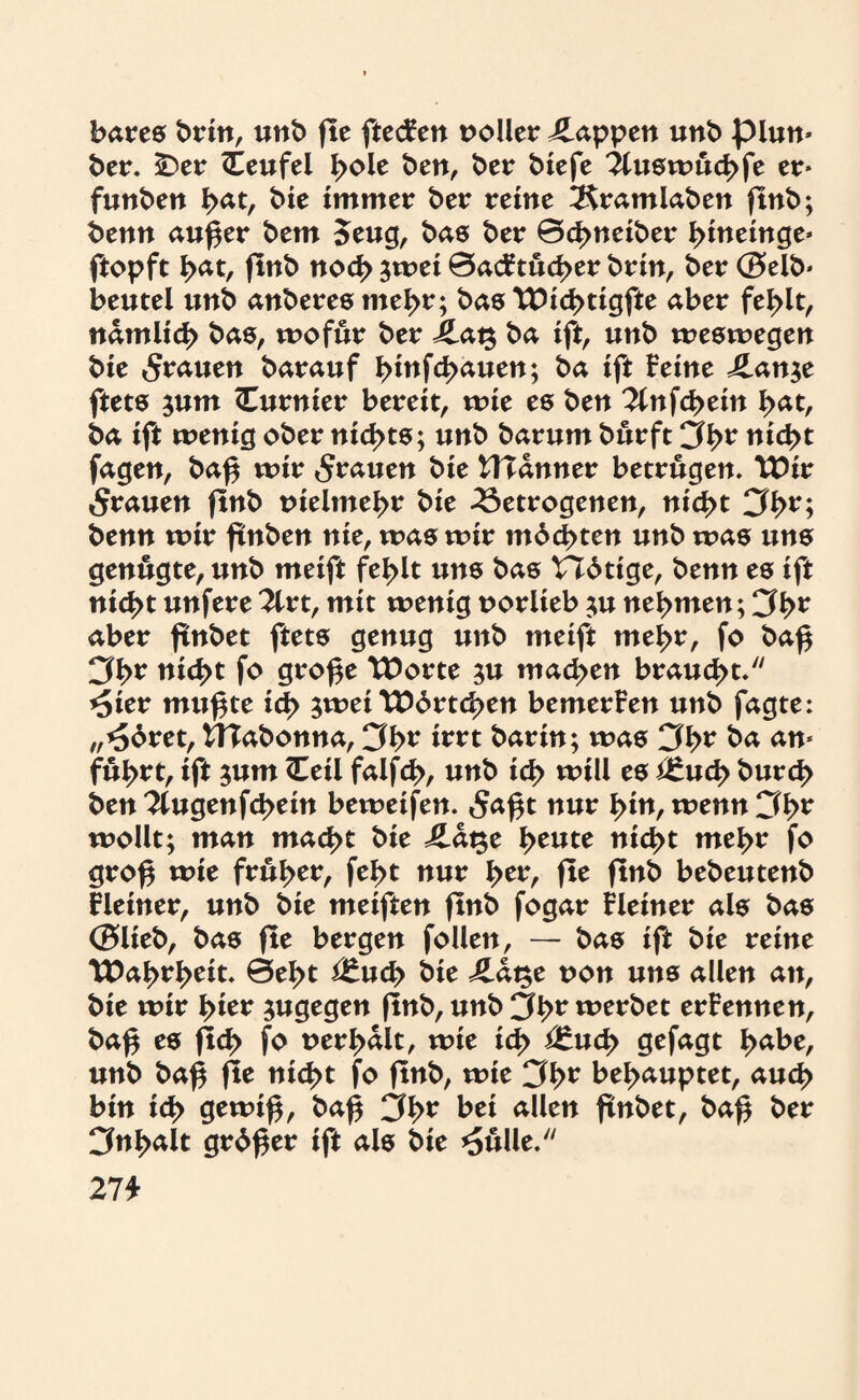 bares brin, unb fte ftecFen voller Wappen unb plun- ber. SDer Teufel l>ole ben, ber biefe 2luswud>fe er- funben I>at, bie immer ber reine 2$ramlaben ftnb; benn außer bem 5eug, bas ber ©d>neiber ßineinge- ftopft I>at, ftnb nod> jwet 0acFtud>er brin, ber ©elb- beutel unb anberes tneßr; bas TDicßtigfte aber fel>lt, ndmli<^ bas, wofür ber j£ag ba ift, unb weswegen bie grauen barauf tyinfdt&uen; ba ift Feine J£an$e ftets $um (Eurnier bereit, wie es ben 2lnfcßein ßat, ba ift wenig ober nichts; unb barum burft 3b* nid>t fagen, baß wir 5^uen bie CTTdnner betrugen. TDir grauen ftnb tneimebr bie betrogenen, nid>t 3b* 1 benn wir ftnben nie, was wir mbcßten unb was uns genügte, unb meift fel>it uns bas VIbtige, benn es ift nic^t unfere2lrt, mit wenig uorlteb ;u nehmen; 3i>r aber ftnbet ftets genug unb meift mel>r, fo baß 3b* nicßt fo große TDorte $u machen braucht. *5ier mußte id> $wei \Ebrtd>en bemerFen unb fagte: „*5bret, tTTabonna, 3b* tot barin; was 3b* ba an- fül>rt, ift sum (Teil falfc^>, unb id> will es i£ud> burcß ben ^tugenfcßein beweifen. 5<*ßt nur i>in, wenn 3br wollt; man mad>t bie iLdge l>eute mcßt me^r fo groß wie früher, feßt nur l>er, fte ftnb bebeutenb Fleiner, unb bie meiften ftnb fogar Fleiner als bas ©lieb, bas fte bergen follen, — bas ift bie reine T#aßrl>eit. 0el>t *£ucß bie Jlat$t non uns allen an, bie wir ßier jugegen (tnb, unb 3b* werbet erFennen, baß es fld> fo uerßdlt, wie id> i£ud> gefagt ßabe, unb baß fle nicl>t fo ftnb, wie 3b* behauptet, aud> bin icf> gewiß, baß 3b* bei allen ftnbet, baß ber 3nl>alt grbßer ift als bie *5ulle. 27 t