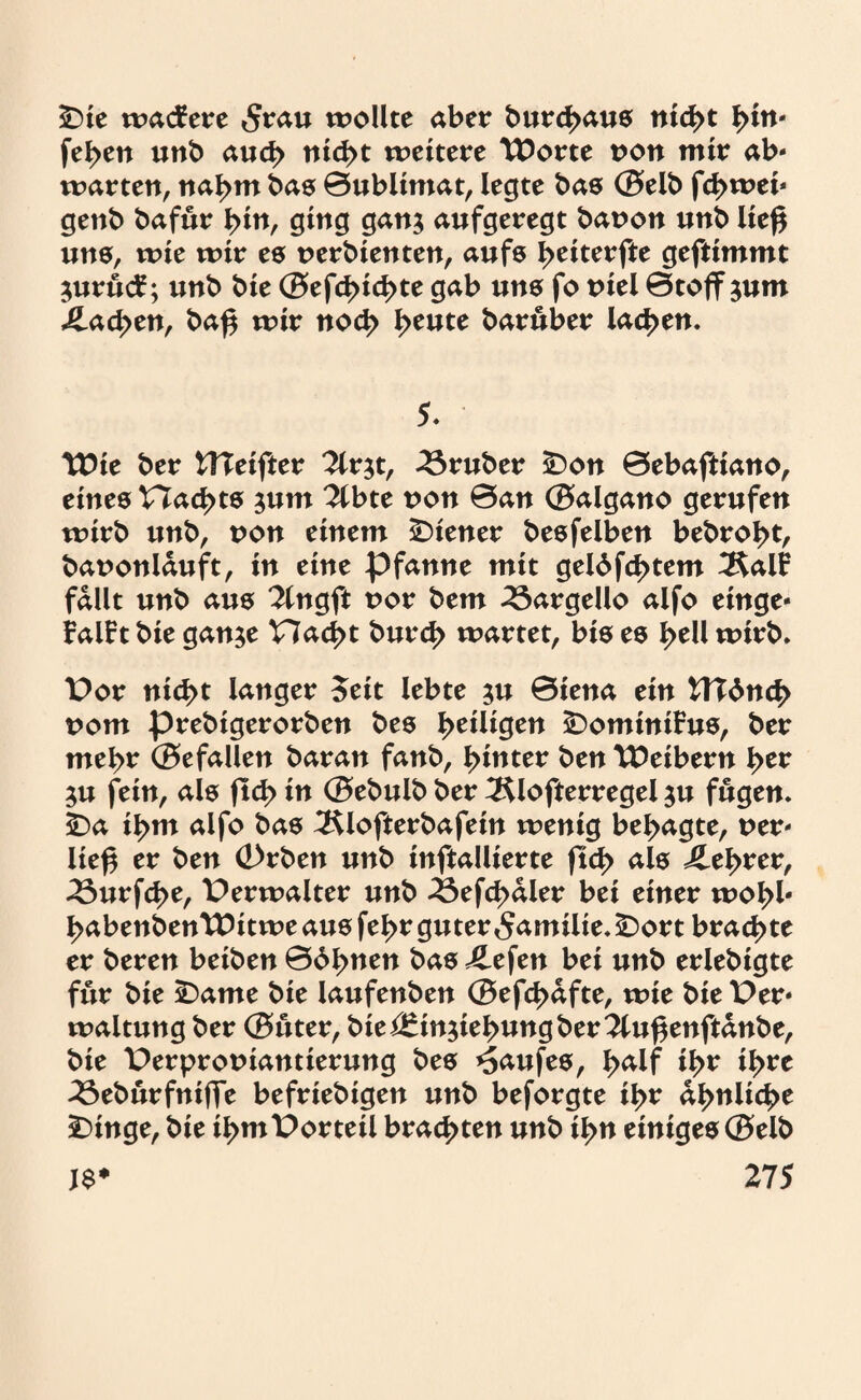 £)ie wacfere 5rau wollte aber burd>aus nic^t l>£n- fel>en unb auch nid>t weitere Worte t>on mir ab- warten, nal>m bas ©ubltmat, legte bas ®elb fd>wei* genb bafur i>in, ging gan$ aufgeregt baoon unb lief* uns, wie wir es oerbienten, aufs I>eiterfte geftimmt $uruc£; unb bie ®efd>id>te gab uns fo oiel ©tojfsum j£ad>en, ba£ wir noc^> l>eute baruber lachen. 5* Wie ber UTeifter 2lr$t, trüber 25on ©ebaftiano, eines V7ad>ts $um ?lbte oon ©an ®algano gerufen wirb unb, oon einem Wiener besfelben bebro^t, baoonlduft, in eine Pfanne mit gel6fd>tem ÄalF fallt unb aus 2lngft oor bem 23argello aifo einge¬ faßt bie gan$e Had>t burd> wartet, bis es I>ell wirb* Por nid>t langer Seit lebte ju ©iena ein UTdnc|> oom prebigerorben bes ^eiligen SDominßus, ber mel>r ®efallen baran fanb, hinter ben Weibern l>er $u fein, als (td> in ®ebulb ber 3$lofterregel $u fugen* sDa il>m alfo bas 3$lofterbafein wenig besagte, oer» lie£ er ben (Drben unb inftallierte jtd> als £ei>rer, 23urfd>e, Perwalter unb 33efd>aler bei einer woI>l« ^abenbenWitwe aus fel>r guter Familie* -Dort brachte er bereu beiben ©dienen bas £efen bei unb erlebigte für bie SDame bie laufenben ®efd>afte, wie bie Per» waltung ber ®uter, biei£in$iebungber3luf*enftdnbe, bie Perprooiantierung bes Kaufes, J>alf il>r il>re 33eburfnijle befriebigen unb beforgte il>r di>nli3>e £>inge, bie i^mPorteil brachten unb il>n einiges®elb