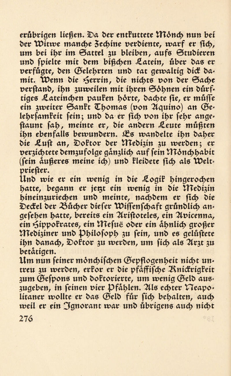 erübrigen ließen* SDa ber entFuttete ttT6nd> nun bei ber ‘Witwe manche 5ed>ine verbiente, warf er fleh, um bei ihr im 0attel $u bleiben, aufs 0tubieren unb fpielte mit bem bißchen Latein, über bas er verfugte, ben ©eiehrten unb tat gewaltig bicf ba- mit. TPemt bie Herrin, bie nichts non ber 0ache verftanb, ihn zuweilen mit ihren 06hnen ein burf- tiges J^atetnchen pauFen fybvtt, bachte fle, er muffe ein ^weiter 0anFt ^h°ntas (non 2lquino) an ©e- lehrfamFeit fein; unb ba er fleh non ihr fehr ange- ftaunt fah, meinte er, bie anbern ileute mußten ihn ebenfalls bewunbern. i£s wanbeite ihn baher bie Jluft an, £)oFtor ber UTebi$in ju werben; er vernichtete bemjufolge gänzlich auf fein tTCdnchh^t (fein äußeres meine ich) nnb Fleibete fld> als ‘Welt* priefter. Unb wie er ein wenig in bie £ogiF hntgerod>en hatte, begann er je$t ein wenig in bie HTebijin hineinnuriechen unb meinte, nachbem er fleh b*e -iDecFel ber Sucher biefer TDiffenfchaft grönblid) an- gefehen hätte, bereits ein 2lriftoteles, ein 2lvicenna, ein ^ippoFrates, ein Ulefue ober ein ähnlich großer UTebijiner unb Philo foph 3# fein, unb es gelüftete ihn banach, £>oFtor nu werben, um fid> als 2lr$t $u betätigen. Um nun feiner mdnchifchen ©epßogenheit nid)t un¬ treu $u tverben, erFor er bie pfajfifche 3$nicFrigFeit 3um ©efpons unb boFtorierte, um wenig ©elb aus- $ugeben, in feinen vier pfählen. 3tls echter Heapo- litaner wollte er bas ©elb für fid> behalten, auch weil er ein Ignorant war unb übrigens auch nicht