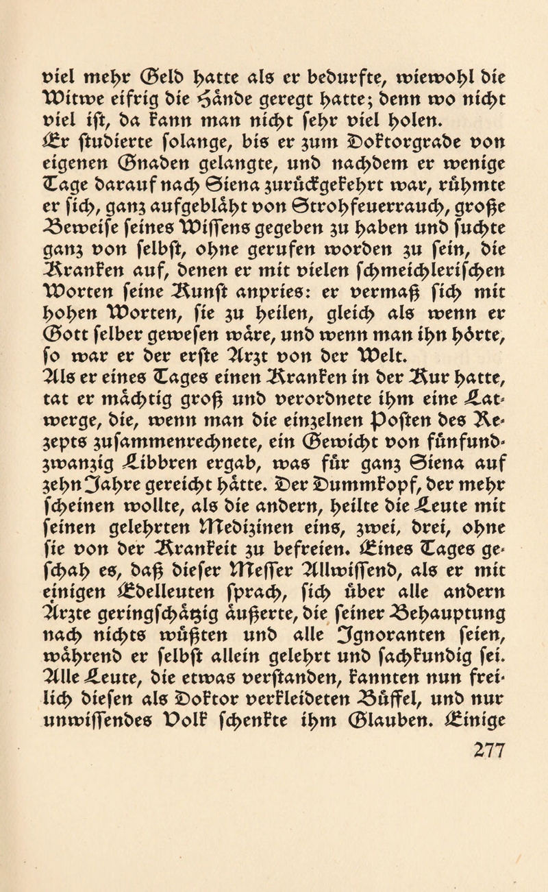 viel mehr ©elb l>atte als er beburfte, wiewohl bie Witwe eifrig bie *5dnbe geregt hatte; benn wo nicht viel ift, ba Fann man nicht fel>r viel b^en* Vtx ftubierte folange, bis er jum £>oFtorgrabe von eigenen ©naben gelangte, «nb naebbem er wenige <Eage barawfnacb 0iena jurucFgeFebrt war, rui>mte er fid>, gan? aufgebläht von 0trobfeuerraucb, groge Beweife feines Wiffens gegeben ;u haben unb fud>te gan; von felbft, ebne gerufen worben ju fein, bie 3$ranFen auf, benen er mit vielen fcbmei<J>lerifcben Worten feine 2$unft anpries: er vermag fid> mit hoben Worten, fie $u \>tx\tn, gleich als wenn er ©ott felber gewefen wäre, unb wenn man ihn b<^te, fo war er ber erfte 3(r$t von ber Welt* 2Us er eines <Eages einen 3£ranFen in ber Äur batte, tat er mächtig grog unb verorbnete ihm eine Lat¬ werge, bie, wenn man bie einzelnen poften bes &e* $epts jufammenreebnete, ein ©ewiebt von funfunb- $wan$ig Libbren ergab, was für gan$ 0iena auf $ebn3abre gereicht batte* £)er £)ummFopf, ber mehr febeinen wollte, als bie anbern, heilte bie Leute mit feinen gelehrten HTebi^inen eins, $wei, brei, ob nt fie von ber ÄranFeit $u befreien* *£ines Cages ge- febab es, bag biefer UTeffer 2tllwiffenb, als er mit einigen i£belleuten fpracb, ficb über alle anbern %v$te geringfügig augerte, bie feiner Behauptung nach nichts wägten unb alle Cfgwranten feien, wdbrenb er felbft allein gelehrt unb facbFunbig fei* li\\t Leute, bie etwas verftanben, Fannten nun frei* lieb biefen als £>oFtor verFleibeten Büffel, unb nur unwiffenbes t>olF fcbenFte ihm ©lauben. Einige