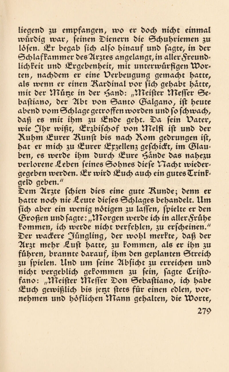 liegend $u empfangen, wo er bod> nicht einmal würbig mar, feinen Wienern t>ie 0d>u^riemen ju löfen. Er begab ficb alfo hinauf unb fagte, in ber 0cblafFaminer bes2lr$tes angelangt,in aller <5reunb* UcbFeit unb Ergebenheit, mit unterwürfigen Wor» ten, nacbbem er eine Perbeugung gemacht l>atte, als wenn er einen 3$arbinal nor fid> gehabt hdtte, mit ber HTütse in ber *5anb: „HTeifter UTeffer 0e* baftiano, ber ?lbt non 0attto ©aigano, ift l>eute abenb vom 0<J>Iage getroffen worben unb fo fd>wad>, ba$ es mit ihm 31t Enbe gebt. SDa fein Pater, wie 3l>r wißt, Erjbifcßof non UTelft ift unb ber 2Uil>m Eurer 3$unft bis nach Kom gebrungen ift, bat er mich $u Eurer Ej^ellen^ gefehlt, im ©lau* ben, es werbe il>m burch Eure ^dnbe bas nahezu verlorene üeben feines 0obnes biefe Plackt wieber* gegeben werben. Er wirb Euch auch e*n gutes <ErinF* gelb geben. SDem ^Irjte fcbien bies eine gute 2$unbe; benn er batte noch uie J£eute biefes 0cblages bebanbelt. Um ficb aber ein wenig nötigen $u laffen, fpielte er ben ©roßen unb fagte: „UTorgen werbe ich in aller 5rübe fommen, icf> werbe nicht uerfeblen, $u erfcbeinen. £)er wabere Jüngling, ber wob! merFte, baß ber 2lr$t mehr 4luft ty&ttt, ju Fommen, als er ihn fuhren, brannte barauf, ihm ben geplanten 0treid> $u fpielen. Unb um feine 2lbficbt $u erreichen unb nicht uergeblicb geFommen $u fein, fagte (£rifto* fano: „UTeifter Uleffer SDon 0ebaftiano, ich tyaht Euch gewißlich bis jet$t ftets für einen eblen, uor* nehmen unb b^f!!tben UTann gehalten, bie Worte,