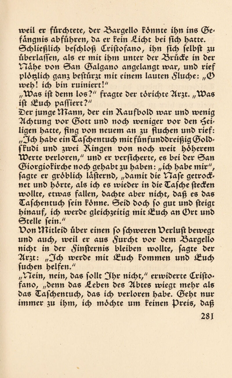 weil er fürchtete, ber 23argello Fönnte ihn ine ©e- fangnis abführen, ba er Fein Äid>t bei ftd> hätte. 0d>lie£lich befd>io^ (Eriftofano, ityn ftch feibft zu überladen, als er mit ihm unter ber drucke in ber Vlafyt uon 0an ©algano angelangt mar, unb rief plötzlich ganz beftürzt mit einem lauten 5lud>e: „© meh! ich bin ruiniert! „Wae ift benn los? fragte ber törichte 2trzt. „Was ift i£ud> paffiert? SDer junge HTann, ber ein ^.aufbolb mar unb menig 2td>tung t>or ©ott unb nod> meniger nor ben »Sei* ligen hätte, fing non neuem an zu fluchen unb rief: „5d> häbe ein (Eafchen tu ch mitfunfunbbrei£ig©olb- fFubi unb jmei gingen non noch meit l>dl>erem Werte oerloren, unb er uerftcherte, es bei ber 0an ©iorgioFirche noch gehabt zu häben: „id> häbe mir, fagte er gröblich lafternb, „bamit bie VTafe getrock¬ net unb hätte, als ich es mieber in bie <Eafd>e ftecken mollte, etmas fallen, backte aber nid>t, ba£ es bas <Eafd>entud> fein könne. 0eib hoch fo gut unb fteigt hinauf, id> merbe gleichzeitig mit i£ud> an Ö)rt unb 0telle fein* t>on UTitleib über einen fo fermeren Perluft bemegt unb auch, metl er aus 5urd>t t>or bem 23argello nicht in ber 5infternis bleiben mollte, fagte ber 3lv$t: „3<Z> merbe mit t£uch Fommen unb t£uch fuchen fyttftw. „Hein, nein, bas follt 3ht nicht,7' ermiberte Crifto- fano, „benn bas ileben bes 2lbtes miegt mehr als bas <Eafd?entuch, bas ich verloren häbe. ©el>t nur immer zu ih*u, ich möchte um Feinen preis, baf$