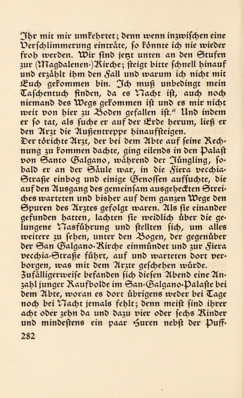 3f>r mit mir umFeI>rtet; benn wenn in$wifd>en eine £>erfd>limmerung eintrdte, fo Fbnnte id> nie wieber froI> werben, TDir ftnb jet^t unten an ben 0tufen $ur (UTagbalenen=)3Urd>e; fteigt bitte fd>nell hinauf unb er$ai>lt il>m ben 5aU unb warum id> nicßt mit itudy gekommen bin* CM> mu$ unbebingt mein Cafcßentud? ftnben, ba es Hacßt ift, aud> noch niemanb bes TDegs geFommen ift unb es mir nid>t weit t>on l>ier $u 3$oben gefallen ift. Unb inbem er fo tat, als fud>e er auf ber i£rbe I>erum, lief$ er ben 2ir$t bie Außentreppe bittauffteigen, £)er tdrid>te2lr$t, ber bei bem 2lbte auf feine Äecf>* nung ju Fommen backte, ging eilenbs in ben palaft non ©anto ©algano, wdl>renb ber Cfungling, fo* balb er an ber ©dule war, in bie 5iera t>ecct>ia- ©traf$e einbog unb einige ©enofTen auffuc^te, bie auf ben Ausgang bes gemeinfam ausge^ecFten ©trei* d>es warteten unb bisher auf bem ganzen TDege ben ©puren bes Erstes gefolgt waren* 2Us fte einanber gefunben batten, lasten fte weiblich über bie ge* lungene t7asful>rung unb ftellten ficf>, um alles weitere $u fel>en, unter ben 23ogen, ber gegenüber ber ©an ©algano*3Urd>e einmunbet unb jur 5iera t>ecc^ia*©traf$e ful>rt, auf unb warteten bort uer* borgen, was mit bem liv^te gefd>el>en würbe. Sufdlltgerwetfe befanben fid> biefen Ttbenb tintlin* 5al>l junger Äaufbolbe im ©an*©algano*palafte bei bem %btt, woran es bort übrigens weber bei Cage nod> bei Had>t jemals fel>lt; benn meift finb i^rer ad?t ober $el>n ba unb baju tner ober fed>s 3Unber unb minbeftens ein paar *5uren nebft ber Puff*