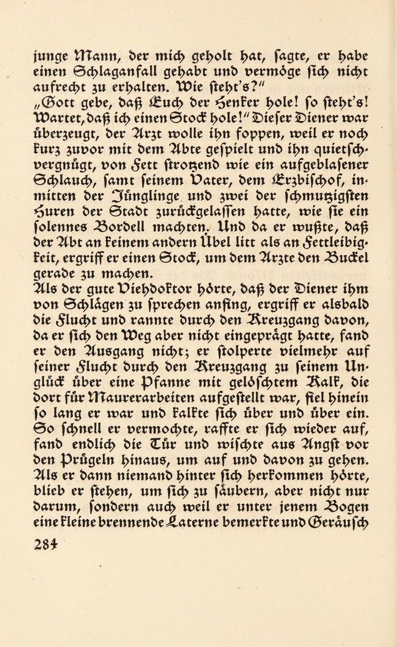 junge Ulann, ber mid> geholt £at, fagte, er I>abe einen 0d>laganfall gehabt unb nermdge ftd> nid>t aufrecht $u erhalten. TPie ftel>t’8? „(Bott gebe, baf$ i£ud> ber genfer I>ole! fo fte^t’s! tDartet,baf$ id> einen 0tocFl>oie! tiefer Wiener mar überzeugt, ber 2lr$t molle il>n foppen, weil er nod> Fur$ junor mit bem 2lbte gefpielt unb il>n quietfd>* nergnugt, non 5ett ftrot$enb wie ein aufgeblafener 0d>laud>, famt feinem Pater, bem i£r$infd>of, in¬ mitten ber Jünglinge unb $mei ber f<3>mut$igften *Suren ber 0tabt ^urucFgelaffen J>atte, wie fle ein folennes 43orbeü machten. Unb ba er mufjte, ba£ ber Tibt an Feinem anbern Übel litt als an «Settleibig* Feit, ergriff er einen 0tocF, um bem 2lr$te ben 3$ucfel gerabe $u machen. 311$ ber gute Piel>boFtor l>brte, ba$ ber Wiener il>m non 0d>lagen 3U fpred>en anftng, ergrifF er atebalb bie 5lud>t unb rannte burd> ben 3£reu$gang banon, ba er ftcf> ben TDeg aber nid>t eingepragt l>atte, fanb er ben Tluegang nid>t; er ftolperte nielme^r auf feiner 5lud>t burd> ben 3$reu$gang $u feinem tin¬ gln# über eine pfanne mit gelbfd>tem 3$alF, bie bort für WTaurerarbeiten aufgeftellt mar, fiel hinein fo lang er mar unb FalFte ftc|> über unb über ein. 0o fclmell er nermod>te, raffte er jlc^ mieber auf, fanb enbltd> bie Or unb mifc^te aus 2lngft nor ben prügeln hinaus, um auf unb banon $u gel>en. 311& er bann niemanb hinter ftd> ^erFommen lehrte, blieb er ftel>en, um ftd> $u faubern, aber nid>t nur barum, fonbern aud> weil er unter jenem 33ogen eine Fleine brennenbe Äaterne bemerFte unb (Beraufd> 28*