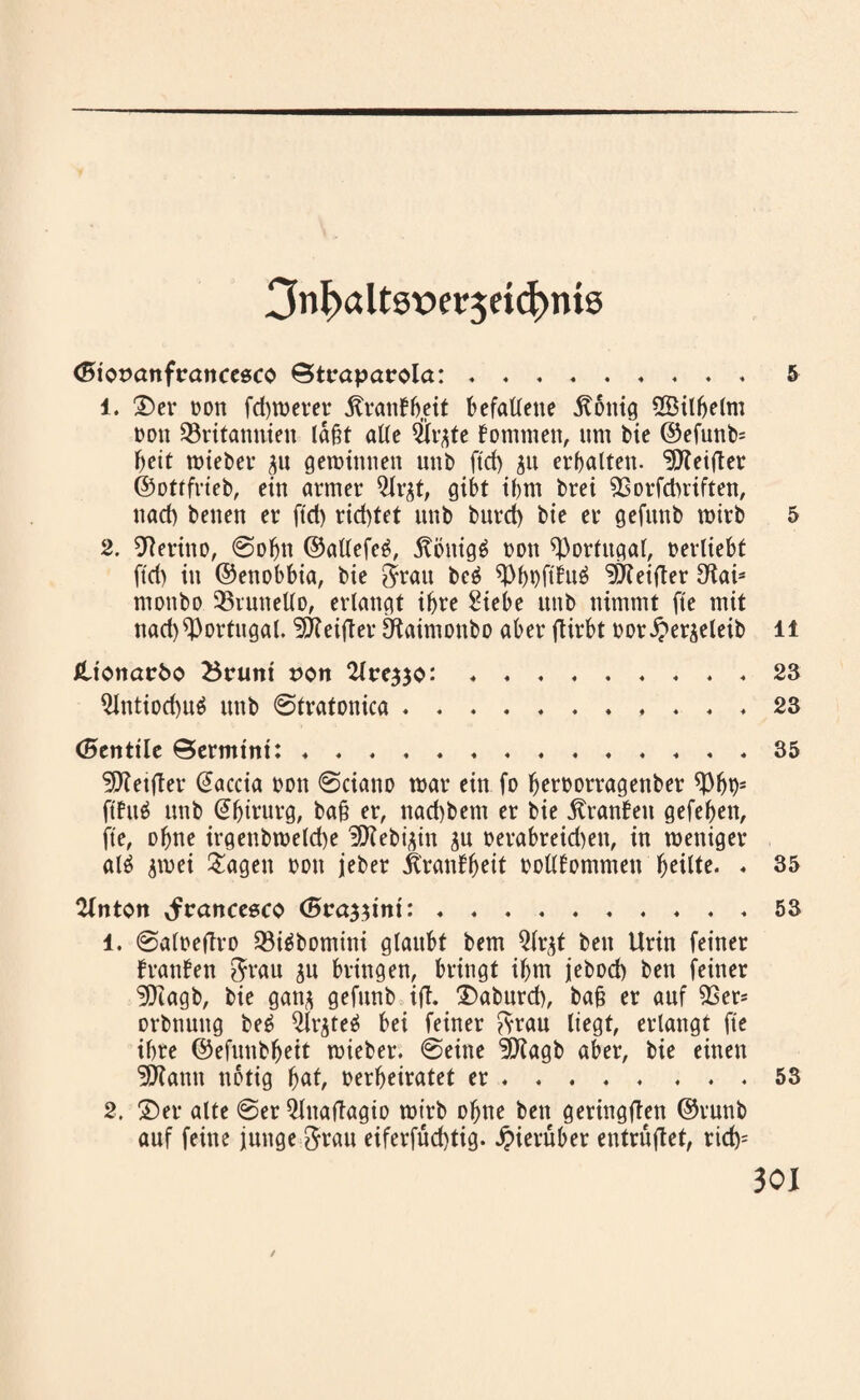 Onfxtltsxwjric^mß (Biosanfrancesco ©toapacola:.5 1. Der oon fd)werer Äranffjeit befallene König 2Bilbelm oou Britannien laßt alle #rjte fonttnen, nm bie @efunb= l>eit lieber 311 gewinnen unb ftd) ju erbalten. ^Reiftet ©ottfrieb, ein armer ^Jr^t, gibt ibm brei Borfdniften, nad) beiten er ftd) rid)tet nttb bnrd) bie er gefttnb wirb 5 2. Merino, ©obtt ©atlefeg, Könige oon Bortitgal, oerliebt ftd) in ©enobbia, bie $rau bc£ Bboftiuä ^Reifter Sto ntottbo BruneUo, erlangt ihre Siebe ttttb nimmt fte mit nad) Portugal. 5Keifter Otaimonbo aber flirbt oor^erjeleib li Jlicwatrfco Bouni t>ott 2loe^o: ♦.. . * 23 9lntiod)u$ nttb ©tratonica ..23 (Bentile ©ermint: ♦...35 ^Retfter @accia oon ©ciano war ein fo beroorragettber Bbt)s ftfttä unb @bintrg, baß er, nad)betn er bie Kranbett gefeben, fte, ohne irgenbweld)e ’HRebfdn ju oerabreid)ett, in weniger al$ jwei ^agett oott jeber Kranbbett oollbommett « 35 ‘Unten Jranceeco (Bra^mi:.♦ . ♦ 53 1. ©aloeftro Biäbomini glaubt bem Qlr^t beit Urin feiner franfen 8?au $u bringen, bringt ibm jeboef) ben feiner 9Jiagb, bie ganj gefttnb ifl, Daburd), baß er auf Ber* orbnuttg be6 2lr$teä bei feiner ftrau liegt, erlangt fte ihre ©efnttbbeit wieber. ©eine ÜiKagb aber, bie einen •tOfantt notig bat, oerbeiratet er.53 2. Der alte ©er 5lttafiagio wirb ohne ben geringflen ©runb auf feine junge ftrau eiferfud)tig. hierüber entrüftet, rid>=