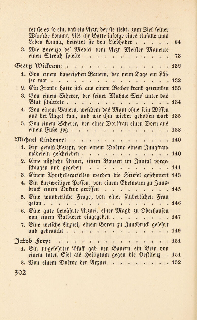 tet fte ei fo ein, baß ein 3lr*t, ber ffe liebt, jum Biel feiner 2Büttfcbe fommt. 3ll$ if>r ©alte infolge eineä Unfall^ um$ Seben fomrnt, beratet fte beit Siebbaber.64 3. 2Bie Sorenjo be’ ^Kebici bem 3lr$t ^Keifter ^Jianente einen @tveicl) fpiette.73 <5eorg VDicfram:.132 1. 9Son einem bat)evifd)en dauern, ber neun £age ein £df* fer mar...132 2. ©in $ranfe batte ftd) au^ einem 33ed)er franb getrunken 133 3. SSon einem @d)erer, ber feiner Üittubtne @enf unter bai SSlut febüttete.134 4. 53on einem Gattern, meinem baä üftaul ebne fein 2Biffen au» ber Qlngel baut, unb mie ibm mieber geholfen marb 135 5. 9Son einem @d)erer, ber einer ©orffrau einen £)orn au6 einem $u£e jog.138 tJIid)aei ßdnbenetr:.140 1. ©in geroifj O^e^ept, Pon einem £)oftor einem Bungfrau* mdbelein gefebrieben ... . . 140 2. ©ine mt&licbe 3lr*nei, einem dauern im Bnntal Porge= fcblagen unb gegeben.141 3. ©inem QJpotbeEergefellen merben bie @tiefel gefebmiert 143 4. ©in burgmeitiger hoffen, pon einem ©beimann ju Bnn$* brucE einem ®oftor geriffen.145 5. ©ine munberlicbe $rage, pon einer fäuberlicben Stau getan.146 6. ©ine gute bemdbrte ^Ir^nei, einer ÜSKagb $u Obetbaufen pon einem halbieret eittgegeben.147 7. ©ine melfcbe Qlr^nei, einem 23oten ju BnnäbrucE gelehrt unb gebraucht.149 3al?c>b ..151 1. ©in ungelehrter WafT gab ben dauern ein SBein pon einem toten ©fei alä Heiligtum gegen bie ^eftilen^ .151 2. 9Son einem 2>oftor ber QJrsnei.152