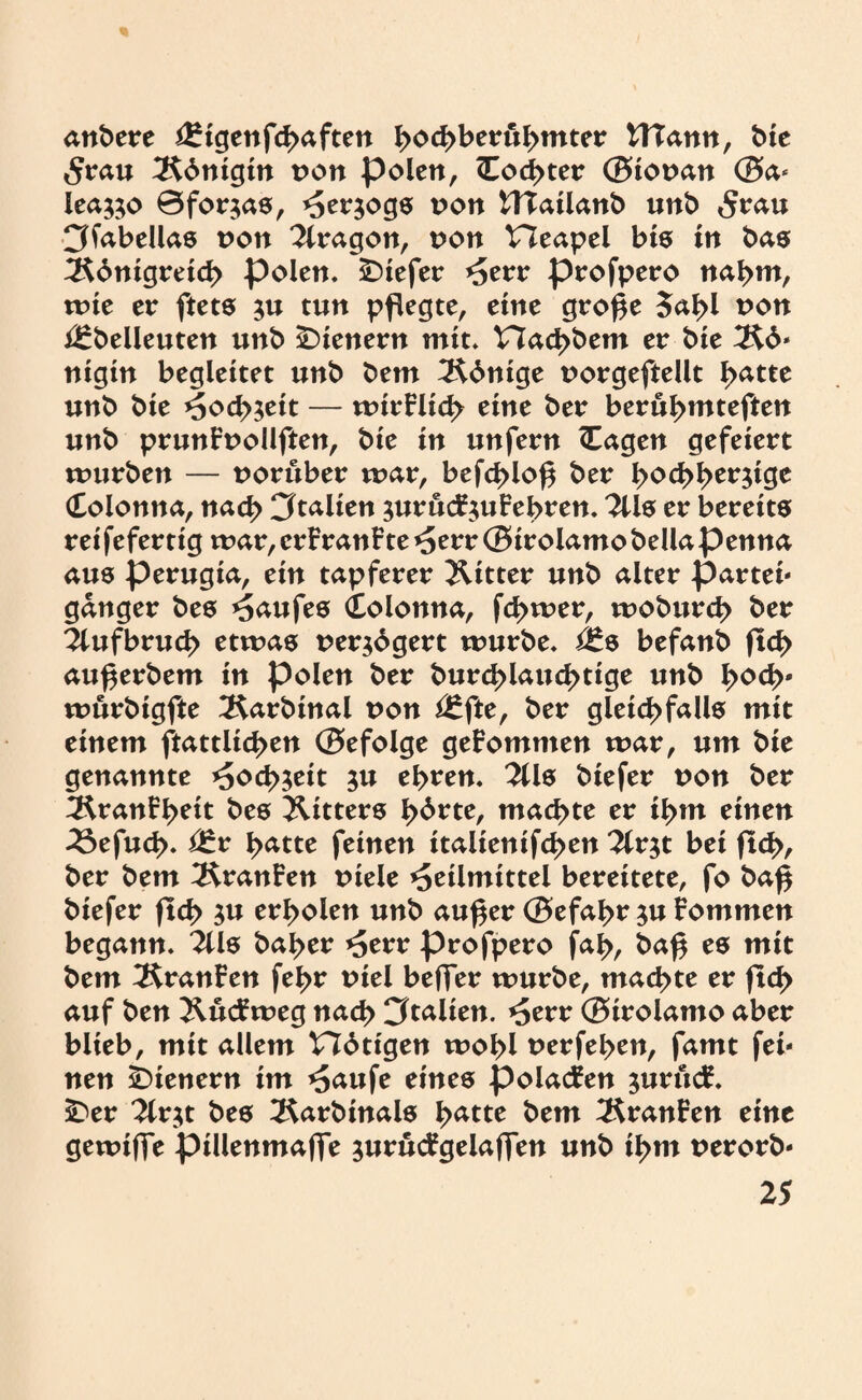 anbere ^igenfchaften ho<bberuhmter tHann, bie Stau Königin von polen, Cod>ter ®iot>an ®a- lea&o 0for$as, Herzogs von UTailanb unb <$rau Cffabellas non Aragon, von Heapel bis in bas Königreich polen, tiefer Herr profpero nahm, wie er ftets $u tun pflegte, eine große 5a^l von i£belleuten unb Wienern mit. t7achbem er bie Kö¬ nigin begleitet unb bem Könige uorgeftellt l>atte unb bie Hochzeit — wirFlich eine ber berühmteren unb prunFnollften, bie in unfern (Tagen gefeiert würben — vorüber war, befd>loß ber hochherzige (Tolonna, nach Italien zurucFzuFehren. 2üs er bereits rei fefertig war, erFranFte Herr ® irolamo bella penna aus perugia, ein tapferer Witter unb alter partei- ganger bes Kaufes (Colonna, fd>wer, woburcß ber Aufbruch etwas verzögert würbe. befanb ficJ> außerbem in polen ber burcßlaucbtige unb hoch* wurbigfte 2$arbinal non ^fte, ber gleichfalls mit einem ftattlicßen ®efolge geFommen war, um bie genannte Hochzeit zu ehren. 2Üs biefer non ber KranFheit bes Ritters hörte, machte er ihm einen 23efud>. Qt* hatte feinen italientfchen Tiv^t bei fleh, ber bem KranFen tnele Heilmittel bereitete, fo baß biefer fleh zu erholen unb außer ®efahr zu Fommen begann. 2lls baher Herr profpero faß, baß es mit bem KranFen fehr tnel beffer würbe, machte er fleh auf ben KucFweg nach 3talien. Herr ®irolamo aber blieb, mit allem nötigen wohl uerfehen, famt fei¬ nen Wienern im H<uife eines polacFen zurucF. $>er Tiv^t bes Karbinals tyatte bem KranFen eine gewiffe pillenmaffe jurucFgelaffen unb ihm uerorb-