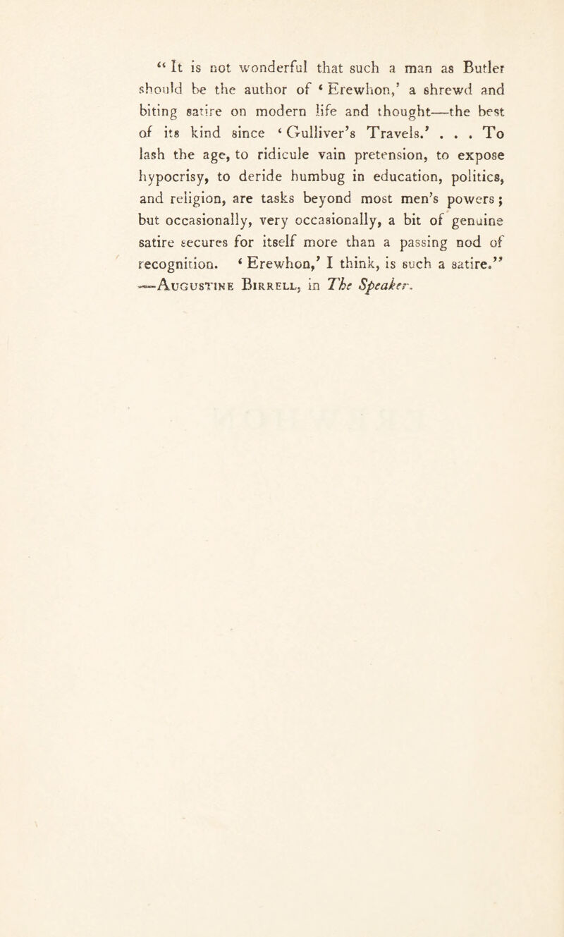 “ It is not wonderful that such a man as Butler should be the author of * Erewhon,’ a shrewd and biting satire on modern life and thought—the best of its kind since ‘Gulliver’s Travels.’ ... To lash the age, to ridicule vain pretension, to expose hypocrisy, to deride humbug in education, politics, and religion, are tasks beyond most men’s powers; but occasionally, very occasionally, a bit of genuine satire secures for itself more than a passing nod of recognition. i Erewhon,’ I think, is such a satire.” —Augustine Birrell, in The Speaker.