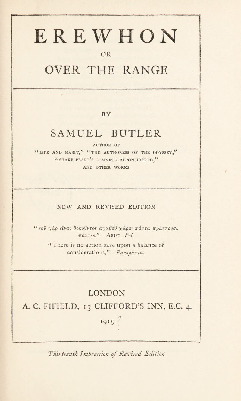 OR OVER THE RANGE BY SAMUEL BUTLER AUTHOR OF “ LIFE AND HABIT,” “ THE AUTHORESS OF THE ODYSSEY,” “ Shakespeare’s sonnets reconsidered,” AND OTHER WORKS NEW AND REVISED EDITION “roO yap elvai 8okovvtos ayaOov %dptp -jtdura TTparrovat 7ravresP—Arist. Pol. “ There is no action save upon a balance of considerations.”—Paraphrase. LONDON A. C. FIFIELD, 13 CLIFFORD’S INN, E.C. 4. 1919 Thirteenth Impression of Revised. Edition