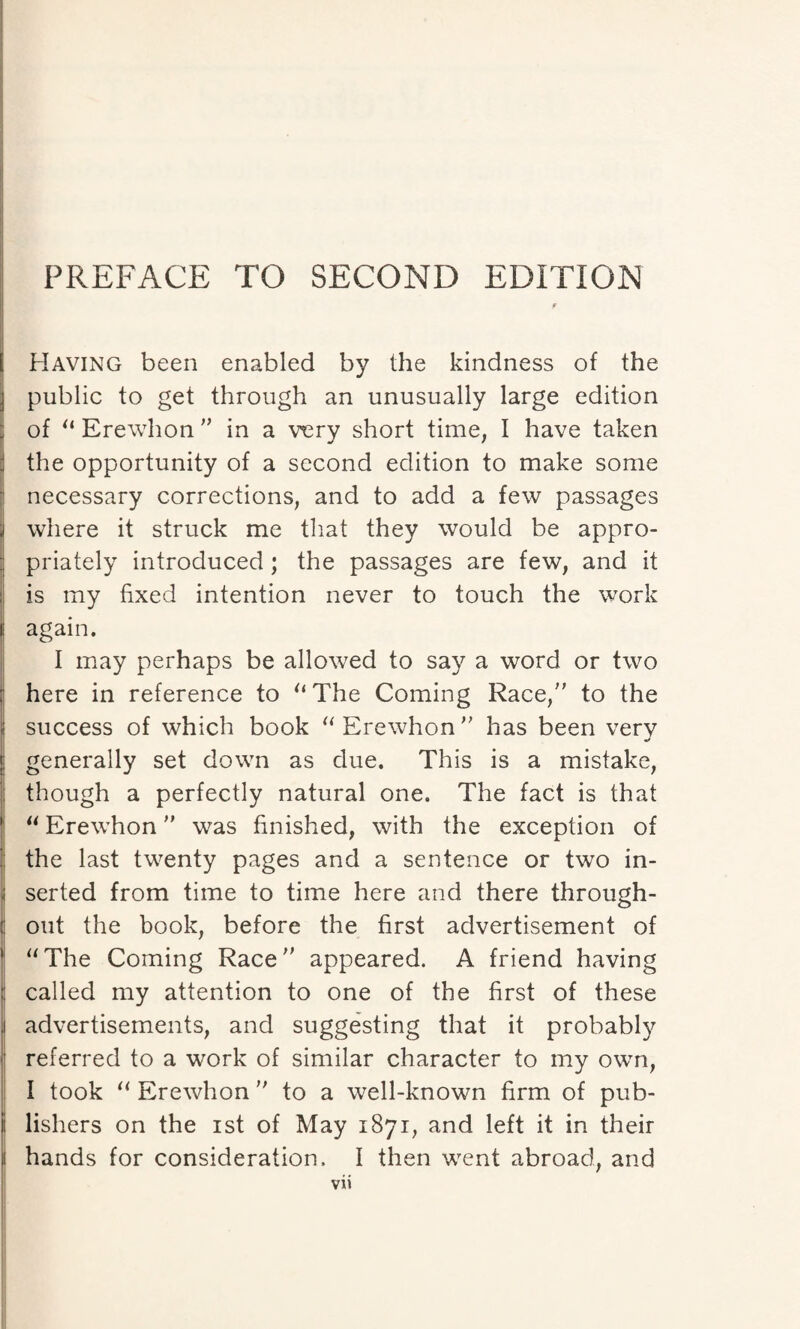 Having been enabled by the kindness of the public to get through an unusually large edition of “ Erewhon ” in a very short time, I have taken the opportunity of a second edition to make some necessary corrections, and to add a few passages where it struck me that they would be appro¬ priately introduced ; the passages are few, and it is my fixed intention never to touch the work i again. I may perhaps be allowed to say a word or two ; here in reference to “The Coming Race, to the success of which book “Erewhon has been verv j generally set down as due. This is a mistake, though a perfectly natural one. The fact is that “ Erewhon was finished, with the exception of the last twenty pages and a sentence or two in- . serted from time to time here and there through- ( out the book, before the first advertisement of “The Coming Race appeared. A friend having called my attention to one of the first of these . advertisements, and suggesting that it probably referred to a work of similar character to my own, I took “ Erewhon  to a well-known firm of pub- ii lishers on the ist of May 1871, and left it in their i| hands for consideration. I then went abroad, and