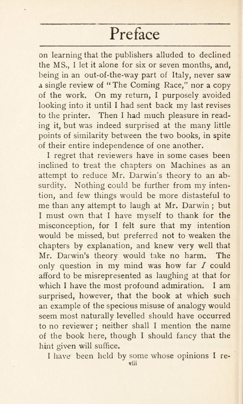 on learning that the publishers alluded to declined the MS., I let it alone for six or seven months, and, being in an out-of-the-way part of Italy, never saw a single review of “The Coming Race, nor a copy of the work. On my return, I purposely avoided looking into it until I had sent back my last revises to the printer. Then I had much pleasure in read¬ ing it, but was indeed surprised at the many little points of similarity between the two books, in spite of their entire independence of one another. I regret that reviewers have in some cases been inclined to treat the chapters on Machines as an attempt to reduce Mr. Darwin's theory to an ab¬ surdity. Nothing could be further from my inten¬ tion, and few things would be more distasteful to me than any attempt to laugh at Mr. Darwin ; but I must own that I have myself to thank for the misconception, for I felt sure that my intention would be missed, but preferred not to weaken the chapters by explanation, and knew very well that Mr. Darwin’s theory would take no harm. The only question in my mind was how far I could afford to be misrepresented as laughing at that for which I have the most profound admiration. I am surprised, however, that the book at which such an example of the specious misuse of analogy would seem most naturally levelled should have occurred to no reviewer ; neither shall I mention the name of the book here, though I should fancy that the hint given will suffice. I have been held by some whose opinions I re-