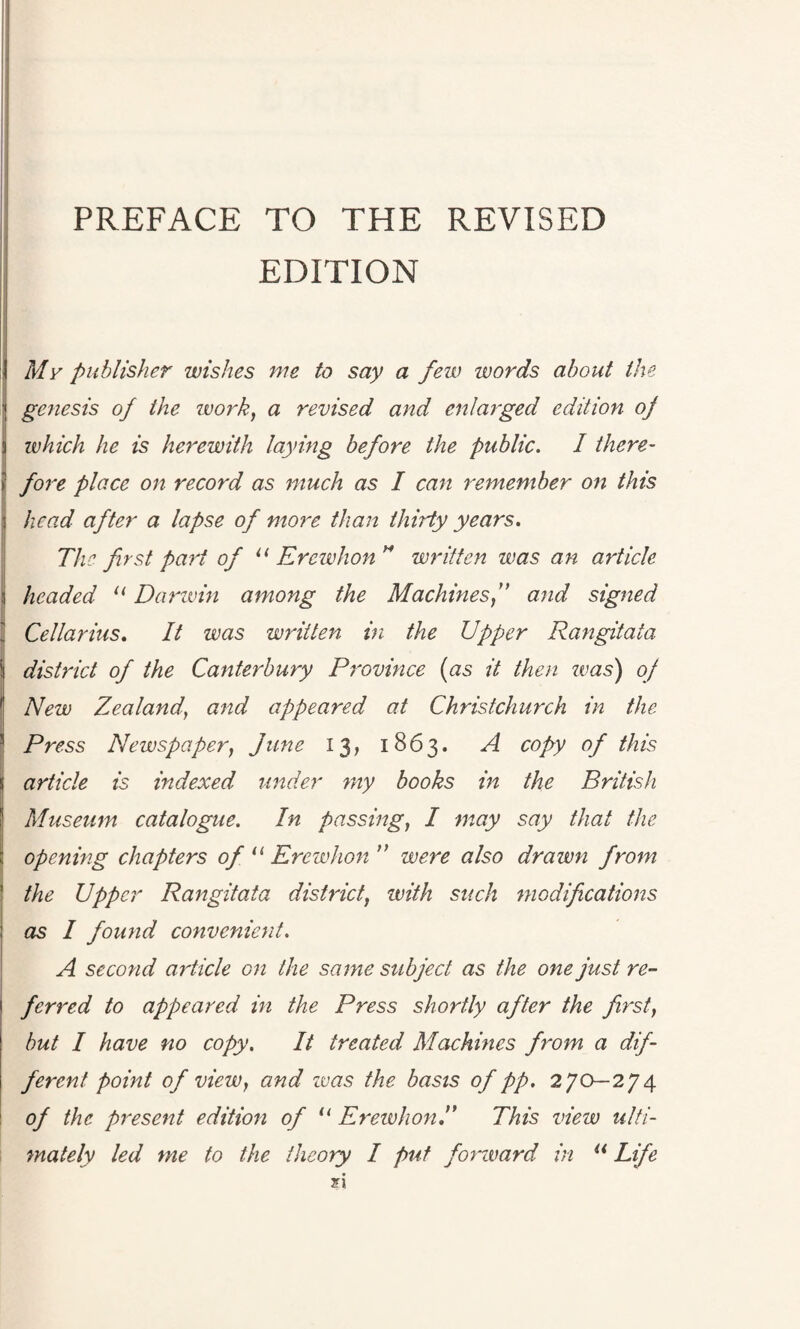 EDITION My publisher wishes me to say a few words about the genesis of the work, a revised and enlarged edition of 5 which he is herewith laying before the public. I there- ! fore place on record as much as I can remember on this i head after a lapse of more than thirty years. The first part of u Erewhon H written was an article i headed u Darwin among the Machines,” and signed Cellar ins. It was written in the Upper Rangitata district of the Canterbury Province (as it then zvas) of New Zealand, and appeared at Christchurch in the Press Newspaper, June 13, 1863. A copy of this article is indexed under my books in the British Museum catalogue. In passing, I may say that the opening chapters of “ Erewhon ” were also drawn from the Upper Rangitata district, with such modifications as I found convenient. A second article on the same subject as the one just re¬ ferred to appeared in the Press shortly after the first, but I have no copy. It treated Machines from a dif¬ ferent point of view, and zvas the basis of pp. 270—274 of the present edition of 11 ErewhonA This view ulti¬ mately led me to the theory I put forward in “ Life