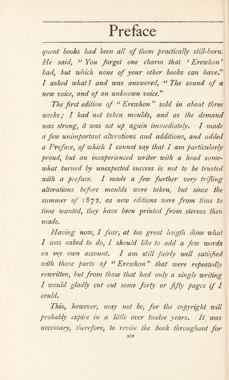 quent books had been all of them practically still-born. He said, 11 You forget one charm that 1 Erewhon * hady but which none of your other books can have” I asked what l and was answered\ “ The sound of a new voice} and of an unknown voice.” The first edition of u Erewhon ” sold in about three weeks; I had not taken moulds, and as the demand was strong, it was set up again immediately. I made a few unimportant alterations and additionSy and added a Prefacey of which I cannot say that I am particularly proudy but an inexperienced writer with a head some¬ what turned by unexpected success is not to be trusted with a preface. I made a few fitrther very trifling alterations before moulds were taken, but since the summer of 1872, as new editions were from time to time wantedy they have been printed from stereos then made. Having nozv, I fear} at too great length done what I was asked to do, I should like to add a few words on my own account. I am still fairly well satisfied with those parts of il Erewhon ” that were repeatedly rewritteny but from those that had only a single writing I would gladly cut out some forty or fifty pages if I could. ThtSy howeverr may not be, for the copynglxt will probably expire in a little over tivelve years. It was necessary, thereforey to revise the book throughout for