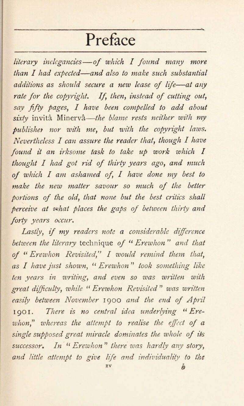 literary inelegancies—of which I found many more than I had expected—and also to make such substantial additions as should secure a new lease of life—at any rate for the copyright. If then, instead of cutting out, say fifty pages, I have been compelled to add about sixty invita Minerva—the blame rests neither with my publisher nor zvith me, but with the copyright laws. Nevertheless I can assure the reader that, though I have found it an irksome task to take up work which I thought I had got rid of thirty years ago, and much of which I am ashamed of, I have done my best to make the new matter savour so much of the better portions of the old, that none but the best critics shall perceive at what places the gaps of between thirty and forty years occur. Lastly, if my readers note a considerable difference betzveen the literary technique of u Erewhon ” and that of u Erewhon Revisited, I would remind them that, as I have just shown, u Erewhon ” took something like ten years in writing, and even so zvas written with great difficulty, while u Erewhon Revisited ” zvas written easily between November 1900 and the end of April 1901. There is no central idea underlying u Ere- whon,” whereas the attempt to realise the effect of a single supposed great miracle dominates the whole of its successor. In u Erewhon ” there zvas hardly any story, and little attempt to give life and individuality to the 9 & zv