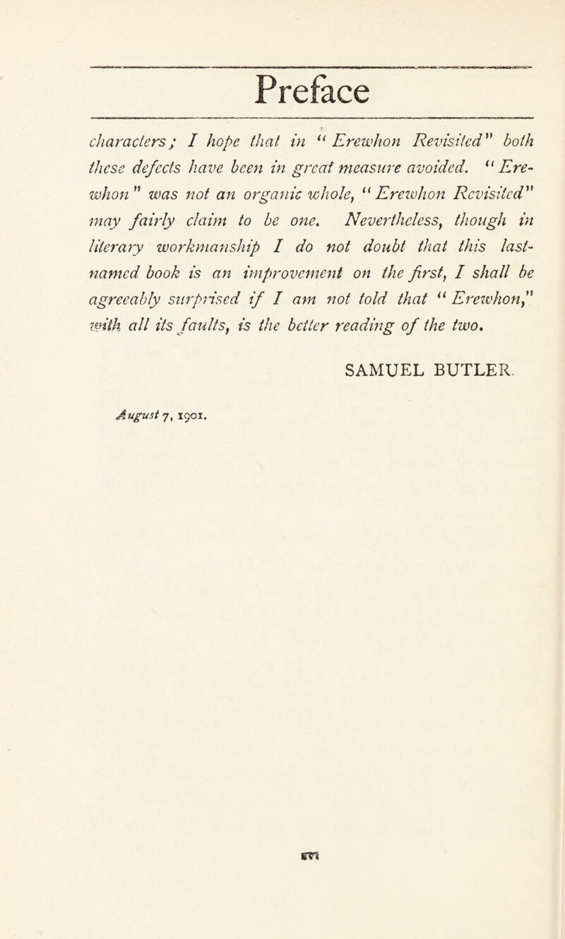 characters; I hope that in u Erewhon Revisited ” both these defects have been in great measure avoided. 11 Ere¬ whon” was not an organic whole, “ Ereivhon Revisited” may fairly claim to be one. Nevertheless, though in literary workmanship I do not doubt that this last- named book is an improvement on the first, I shall be agreeably surprised if I am not told that il Erewhon ” with all its faultsf is the better reading of the two. SAMUEL BUTLER.