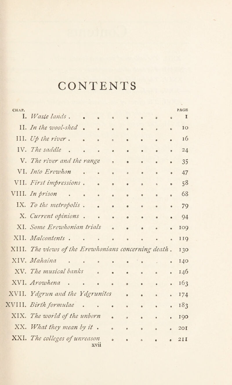 CONTENTS CHAP. I. Waste lands . . 8 c 3 & PAGE I II. In the wool-shed . * S S a 9 © IO III. Up the river . S 9 « e 16 IV. The saddle i © 9 24 V. The river and the range s 9 9 a 9 35 VI. I?ilo Erewhon 3 <? a 9 0 47 VII. First impressions . * $ 9 © 6 $ 58 VIII. In prison 0 © « S « 68 IX. To the metropolis . 9 © © e 79 X. Current opinions . a a s ® 94 XI. Some Erewhonian trials © 9 © a 109 XII. Malco?itents . <3 a a * c 119 XIII. The views of the Erewhonians concerning death • 130 XIV. Mahai?ia e e 9 - « 140 XV. The nuisical banks s 9 9 e e a 146 XVI. Arowhena S 9 9 9 • 163 XVII. Ydgrun and the Ydgnmites 9 9 a 0 174 XVIII. Birth formulae © 9 9 • 0 183 XIX. The world of the unborn © © © 9 • 190 XX. What they mean by it . e © 9 0 a 201 XXI. The colleges of u?ireaso?i 0 « a e a 211