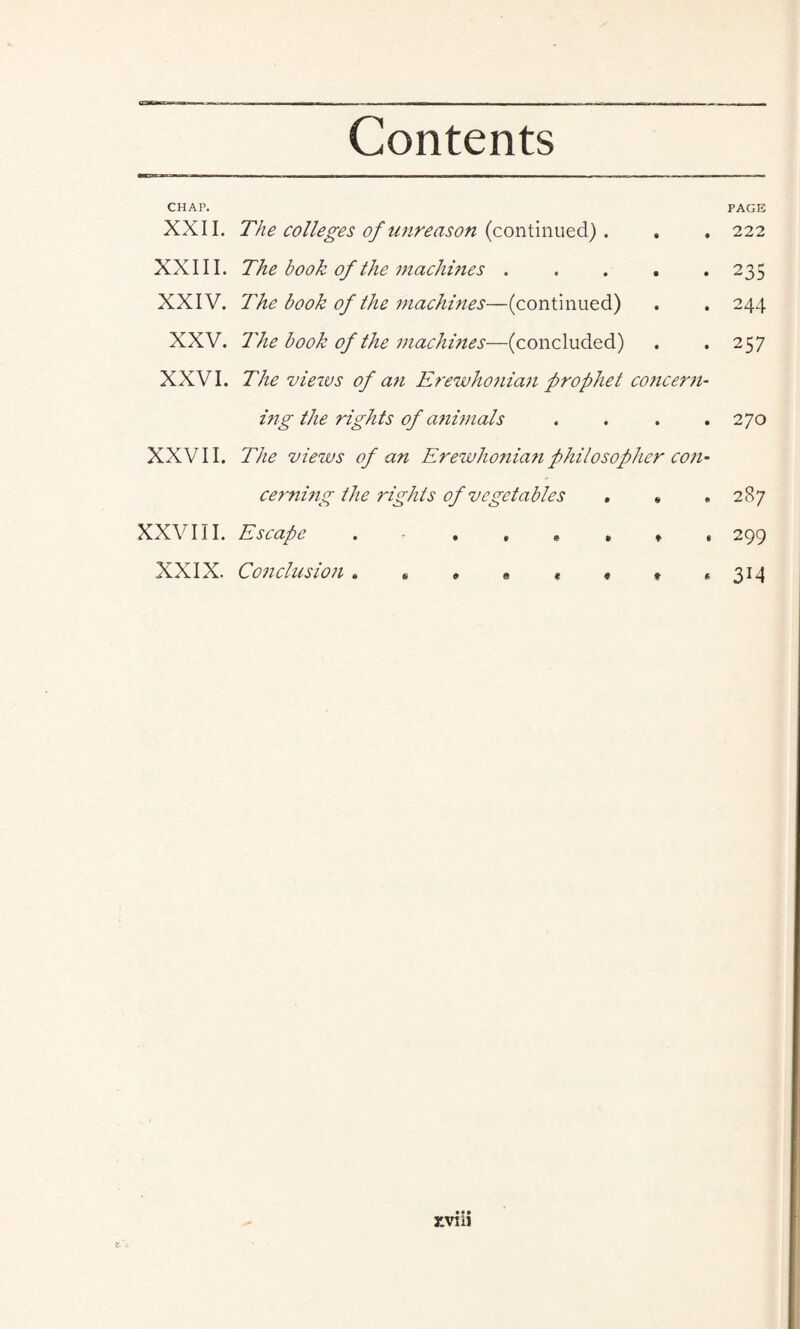 CHAP. XXII. XXIII. XXIV. XXV. XXVI. XXVII. XXVIII. XXIX. The colleges of unreason (continued). The book of the machines . The book of the machines—(continued) The book of the machines-—(concluded) The vieivs of an Erewhonian prophet concern¬ ing the rights of a?iimals . The views of an Erewhonian philosopher con- cerning the rights of vegetables . * Escape . • . » » $ « • •• nmi fc'c • PAGE 222 235 244 257 270 287 299