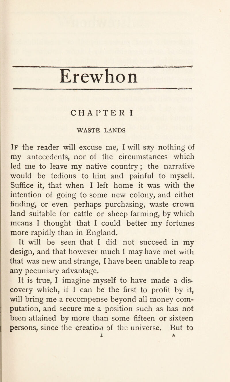 Erewhon CHA PTE R I WASTE LANDS If the reader will excuse me, I will say nothing of my antecedents, nor of the circumstances which led me to leave my native country; the narrative would be tedious to him and painful to myself. Suffice it, that when I left home it was with the intention of going to some new colony, and eithei finding, or even perhaps purchasing, waste crown land suitable for cattle or sheep farming, by which means I thought that I could better my fortunes more rapidly than in England. It will be seen that I did not succeed in my design, and that however much I may have met with that was new and strange, I have been unable to reap any pecuniary advantage. It is true, I imagine myself to have made a dis¬ covery which, if I can be the first to profit by it, will bring me a recompense beyond all money com¬ putation, and secure me a position such as has not been attained by more than some fifteen or sixteen persons, since the creation of the universe. But to 3 A